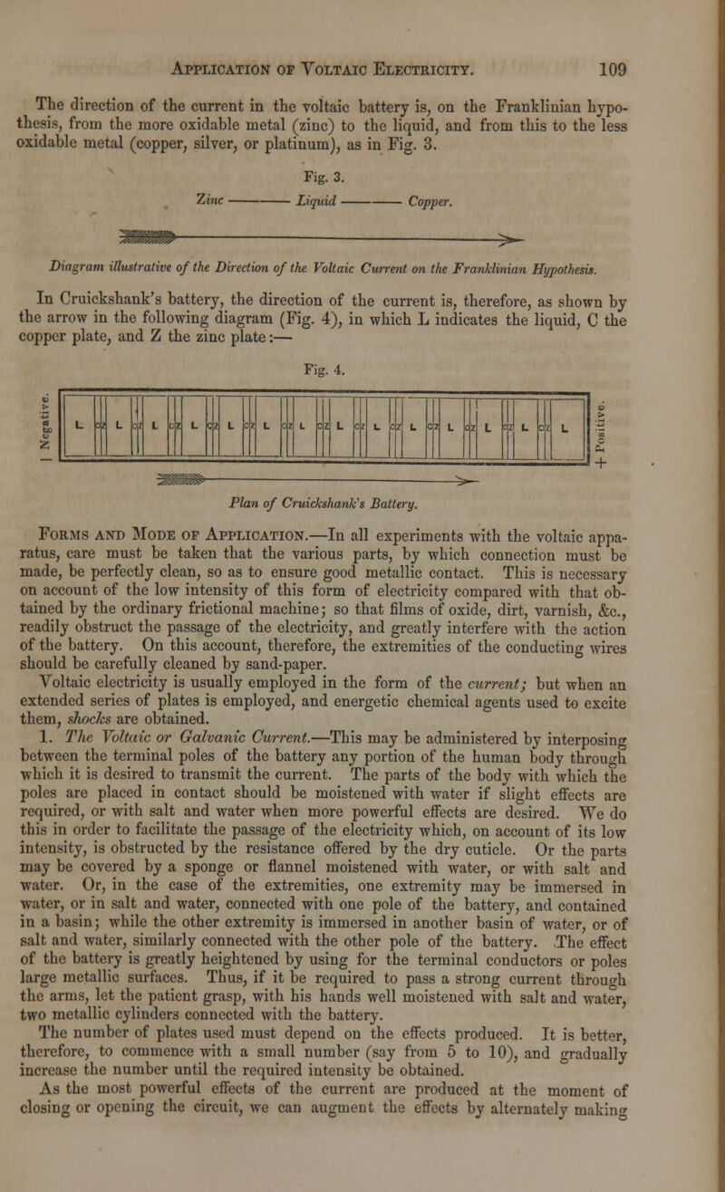The direction of the current in the voltaic battery is, on the Franklinian hypo- thesis, from the more oxidable metal (zinc) to the liquid, and from this to the less oxidablc metal (copper, silver, or platinum), as in Fig. 3. Zinc Fig. 3. Liquid - Coppe Diagram illustrative of the Direction of the Voltaic Current on the Franklinian Hypothesis. In Cruickshank's battery, the direction of the current is, therefore, as shown by the arrow in the following diagram (Fig. 4), in which L indicates the liquid, C the copper plate, and Z the zinc plate:— Fig. 4. CZ L + -^~- Plan of Cruickshank's Battery. Forms and Mode op Application.—In all experiments with the voltaic appa- ratus, care must be taken that the various parts, by which connection must be made, be perfectly clean, so as to ensure good metallic contact. This is necessary on account of the low intensity of this form of electricity compared with that ob- tained by the ordinary frictional machine; so that films of oxide, dirt, varnish, &c, readily obstruct the passage of the electricity, and greatly interfere with the action of the battery. On this account, therefore, the extremities of the conducting wires should be carefully cleaned by sand-paper. Aroltaic electricity is usually employed in the form of the current; but when an extended series of plates is employed, and energetic chemical agents used to excite them, shocks are obtained. 1. The Voltaic or Galvanic Current.—This may be administered by interposing between the terminal poles of the battery any portion of the human body through which it is desired to transmit the current. The parts of the body with which the poles are placed in contact should be moistened with water if slight effects are required, or with salt and water when more powerful effects are desired. We do this in order to facilitate the passage of the electricity which, on account of its low intensity, is obstructed by the resistance offered by the dry cuticle. Or the parts may be covered by a sponge or flannel moistened with water, or with salt and water. Or, in the case of the extremities, one extremity may be immersed in water, or in salt and water, connected with one pole of the battery, and contained in a basin; while the other extremity is immersed in another basin of water, or of salt and water, similarly connected with the other pole of the battery. The effect of the battery is greatly heightened by using for the terminal conductors or poles large metallic surfaces. Thus, if it be required to pass a strong current through the arms, let the patient grasp, with his hands well moistened with salt and water, two metallic cylinders connected with the battery. The number of plates used must depend on the effects produced. It is better, therefore, to commence with a small number (say from 5 to 10), and gradually increase the number until the required intensity be obtained. As the most powerful effects of the current are produced at the moment of closing or opening the circuit, we can augment the effects by alternately making