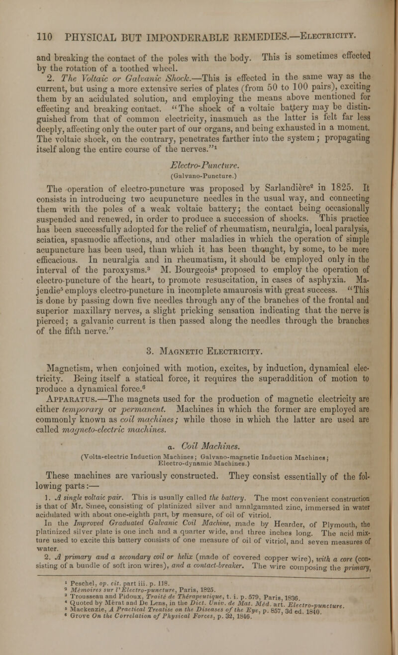 and breaking the contact of the poles with the body. This is sometimes effected by the rotation of a toothed wheel. 2. The Voltaic or Galvanic Shock.—This is effected in the same way as the current, but using a more extensive series of plates (from 50 to 100 pairs), exciting them by an acidulated solution, and employing the means above mentioned for effecting and breaking contact.  The shock of a voltaic bat.tery may be distin- guished from that of common electricity, inasmuch as the latter is felt far less deeply, affecting only the outer part of our organs, and being exhausted in a moment. The voltaic shock, on the contrary, penetrates farther into the system; propagating itself along the entire course of the nerves.1 Electro- Pu net ure. (Galvano-Puncture.) The operation of electro-puncture was proposed by Sarlandi6re8 in 1825. It consists in introducing two acupuncture needles in the usual way, and connecting them with the poles of a weak voltaic battery; the contact being occasionally suspended and renewed, in order to produce a succession of shocks. This practice has been successfully adopted for the relief of rheumatism, neuralgia, local paralysis, sciatica, spasmodic affections, and other maladies in which the operation of simple acupuncture has been used, than which it has been thaught, by some, to be more efficacious. In neuralgia and in rheumatism, it should be employed only in the interval of the paroxysms.3 M. Bourgeois4 proposed to employ the operation of electro-puncture of the heart, to promote resuscitation, in cases of asphyxia. Ma- jendie5 employs electro-puncture in incomplete amaurosis with great success. This is done by passing down five needles through any of the branches of the frontal and superior maxillary nerves, a slight pricking sensation indicating that the nerve is pierced; a galvanic current is then passed along the needles through the branches of the fifth nerve. 3. Magnetic Electricity. Magnetism, when conjoined with motion, excites, by induction, dynamical elec- tricity. Being itself a statical force, it requires the superaddition of motion to produce a dynamical force.8 Apparatus.—The magnets used for the production of magnetic electricity are either temporary or permanent. Machines in which the former are employed are commonly known as coil machines; while those in which the latter are used are called magneto-electric machines. a. Coil Machines. (Volta-electric Induction Machines; Galvano-magnetic Induction Machines; Electro-dynamic Machines.) These machines are variously constructed. They consist essentially of the fol- lowing parts:— 1. A single voltaic pair. This is usually called the battery. The most convenient construction is that of Mr. Sinee, consisting of platinized silver and amalgamated zinc, immersed in water acidulated with about one-eighth part, by measure, of oil of vitriol. In the Improved Graduated Galvanic Coil Machine, made by Hearder, of Plymouth the platinized silver plate is one inch and a quarter wide, and three inches long. The acid mix- ture used to excite this battery consists of one measure of oil of vitriol, and seven measures of water. 2. A primary and a secondary coil or helix (made of covered copper wire), with a core (con- sisting of a bundle of soft iron wires), and a contact-breaker. The wire composing the primary 1 Peschel, op. cit. part iii. p. 118. 3 Memoires sur VElectro-puncture, Paris, 1825. 3 Trousseau and Pidoux, Traiti de Therapeutique, t. i. p. 579, Paris 1^30 * Quoted by Merat and De Lens, in the Diet. Univ. de Mat. Mid. art. Electro-puncture 5 Mackenzie, A Practical Treatise on the Diseases of the Eye, p. 857 3d ed 1840 « Grove On the Correlation of Physical Forces, p. 32, 1846.