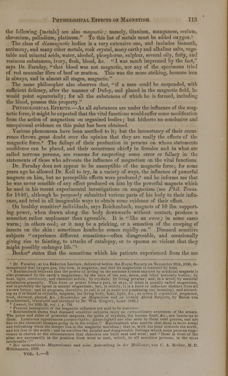 the following [metals] are also magnetic; namely, titanium, manganese, cerium, chromium, palladium, platinum. To this list of metals must be added oxygen.1 The class of diamaynetic bodies is a very extensive one, and includes bismuth, antimony, and many other metals, rock crystal, many earthy and alkaline salts, vege- table and mineral acids, water, alcohol, phosphorus, sulphur, several oily, fatty, and resinous substances, ivory, flesh, blood, &c.  I was much impressed by the fact, says Dr. Faraday,  that blood was not magnetic, nor any of the specimens tried of red muscular fibre of beef or mutton. This was the more striking, because iron is always, and in almost all stages, magnetic. The same philosopher also observes that, if a man could be suspended, with sufficient delicacy, after the manner of Dufoy, and placed in the magnetic field, hv would point equatorially; for all the substances of which he is formed, including the blood, possess this property. Physiological Effects.—As all substances are under the influence of the mag- netic force, it might be expected that the vital functions would suffer some modification from the action of magnetism on organized bodies; but hitherto no conclusive and unequivocal evidence on this point has been obtained. Various phenomena have been ascribed to it; but the inconstancy of their occur- rence throws great doubt over the opinion that they are really the effects cf the magnetic force.3 The failure of their production in persons on whose statements confidence can be placed, and their occurrence chiefly in females and in what are called nervous persons, are reasons for suspecting some error or fallacy in the statements of those who advocate the influence of magnetism on the vital functions. Dr. Faraday does not appear to be susceptible of the magnetic force; for some years ago he allowed Dr. Keil to try, in a variety of ways, the influence of powerful magnets on him, but no perceptible effects were produced;3 and he informs me that he was never sensible of any effect produced on him by the powerful magnets which he used in his recent experimental investigations on magnetism (see Phil. Trans. for 1846), although he purposely submitted various parts of his body to their influ- ence, and tried in all imaginable ways to obtain some evidence of their effect. On healthy sensitive4 individuals, says Reichenbach, magnets of 10 lbs. support- ing power, when drawn along the body downwards without contact, produce a sensation rather unpleasant than agreeable. It is like an aura; in some cases warm; in others cool; or it may be a pricking, or a sensation of the creeping of insects on the skin: sometimes headache comes rapidly on. Diseased sensitive subjects  experience different sensations—often disagreeable, and occasionally giving rise to fainting, to attacks of catalepsy, or to spasms so violent that they might possibly endanger life.5 Becker6 states that the sensations which his patients experienced from the use 1 Dr. Faraday, at his Bakerian Lecture, delivered before the Royal Society on November 28th, 1850, de- monstrated that oxygen gas, like iron, is magnetic, and that its magnetism is lessened by heat. a Reichcnbach believes that the power of acting on the nervous system enjoyed by artificial magnets is also possessed by the earth's magnetism ; by the rays of the sun, moon, and other heavenly bodies; by heat, light, electricity, and chemical action; by crystals; by living persons; and, in a word, by material substances generally. This force or power forms a part, he says, of what is usually called magnetism, and is probably the agent in animal magnetism; but, in reality, it is a force or influence distinct from all known forces; and lie proposes, therefore, to call it od (a name not possessing any meaning), and accord- ing as it is found in crystals, magnets, the living body, heat, light. &c, he terms it crystallod, magnetod, bind, thermod, photod, &c. (Researches on Magnetism 'id on certain Allied Subjects, by Baron von Reichenbach, translated and abridged by Dr. Win. Gregory, Lond. 1846.) 1 Lancet, for 1835-36, vol. i. p. 716. J Persona susceptible of the magnetic influence are said to be sensitive. 6 Reichenbach states that diseased sensitive subjects enjoy an extraordinary aeuteness of the senses. The poles and sides of powerful magnets, the poles of crystals, the human hand, &c, are luminous to them. Luminous appearances (corpse-lights; ghost-lights') are also seen by them over graves, and are due to the chemical changes going on in the corpse !! Reichenbach also asserts that sleep is more sound and refreshing when the sleeper lies in the magnetic meridian ; that is, with his head towards the north, and his feet to the south : and he ascribes the painful and disagreeable feelings which some persons expe- rience in church to the circumstance that churches arc built east and west; and those in front of the altar are necessarily in the position from west to east, which, to all sensitive persons, is the most intolerable !! 6 Ver mineralise he Magnetismus und seine Anwendung in der Heilhunst, von C. A. Becker, M.D. MQblhausen, 1829. VOL. I.—8