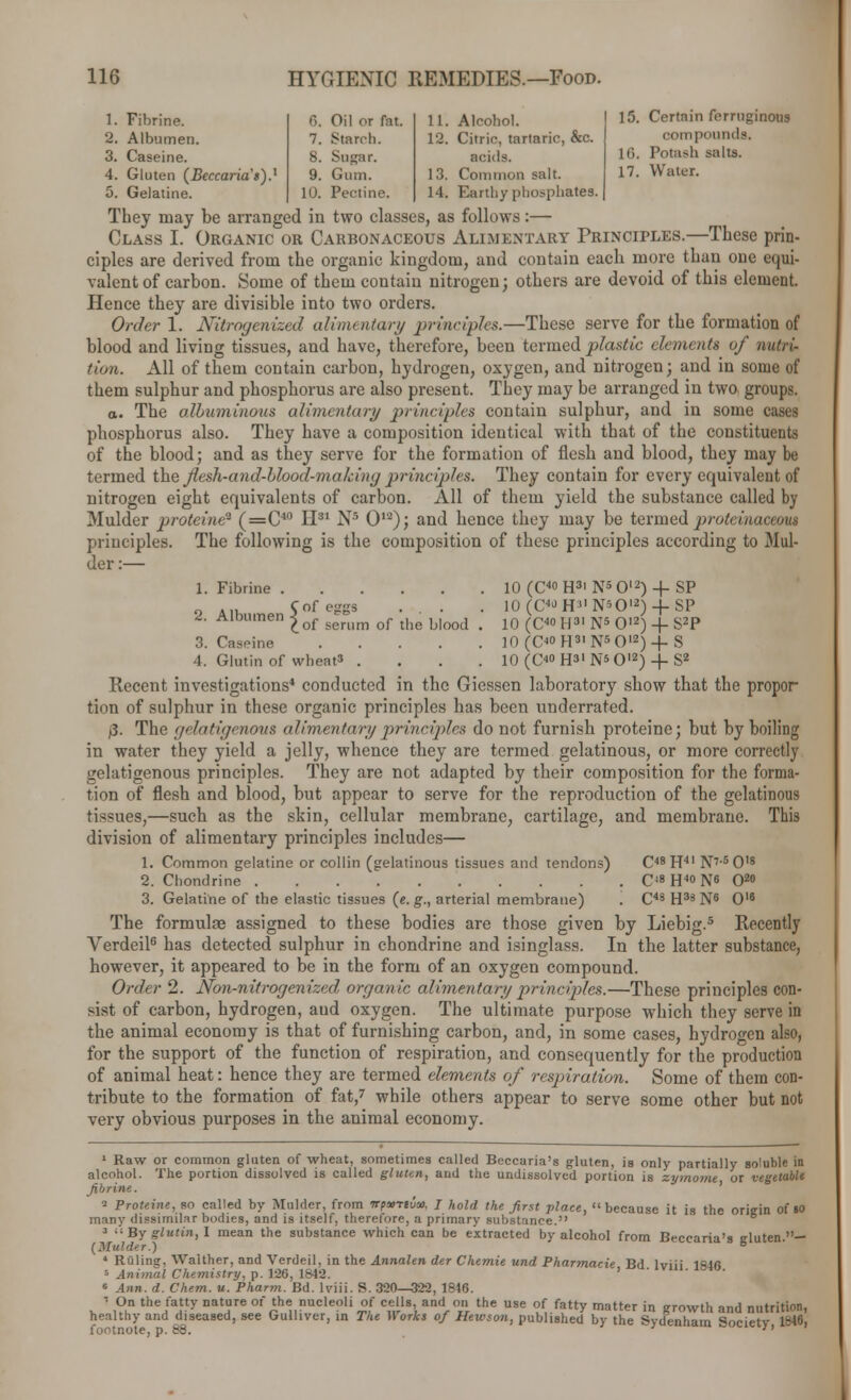 1. Fibrine. 6. Oil or fat. 11 2. Albumen. 7. Starch. 12 3. Caseine. 8. Sugar. 4. Gluten (Beccaria s).' 9. Gum. 13 5. Gelatine. 10. Pectine. 14 15. Certain ferruginous compounds. 16. Potash salts. 17. Water. Alcohol. Citric, tartaric, &c. acids. Common salt. 14. Earthy phosphates. They may be arranged in two classes, as follows:— Class I. Organic or Carbonaceous Alimentary Principles.—These prin- ciples are derived from the organic kingdom, and contain each more than one equi- valent of carbon. Some of them contain nitrogen; others are devoid of this element. Hence they are divisible into two orders. Order 1. Nitrogenized alimentary principles.—These serve for the formation of blood and living tissues, and have, therefore, been termed plastic elements of nutri- tion. All of them contain carbon, hydrogen, oxygen, and nitrogen; and in some of them sulphur and phosphorus are also present. They may be arranged in two groups. o. The albuminous alimentary principles contain sulphur, and in some cases phosphorus also. They have a composition identical with that of the constituents of the blood; and as they serve for the formation of flesh and blood, they may be termed the jlesh-and-blood-making principles. They contain for every equivalent of nitrogen eight equivalents of carbon. All of them yield the substance called by Mulder proteine'1 (=C40 II31 Ns O12); and hence they may be termed jyroteinaceous principles. The following is the composition of these principles according to Mul- der:— 1. Fibrine 10 (C4° H3' N5 O12) -f SP 2. Albumen 5^^ ... . .0 (C«- H* N»0«) + SP of serum of the blood . 10 (C40 H31 N5 O12) + S2P 3. Caseine 10 (C° H31 N5 O12)-f S 4. Glutin of wheat3 .... 10 (C° H3' Ns O12) + S2 Recent investigations* conducted in the Giessen laboratory show that the propor- tion of sulphur in these organic principles has been underrated. /3. The gelatigenous alimentary principles do not furnish proteine; but by boiling in water they yield a jelly, whence they are termed gelatinous, or more correctly gelatigenous principles. They are not adapted by their composition for the forma- tion of flesh and blood, but appear to serve for the reproduction of the gelatinous tissues,—such as the skin, cellular membrane, cartilage, and membrane. This division of alimentary principles includes— 1. Common gelatine or collin (gelatinous tissues and tendons) C48H41 N7-60's 2. Chondrine C'8H4°N« 02» 3. Gelatine of the elastic tissues (e. g., arterial membrane) . C43 H33 N6 O16 The formulae assigned to these bodies are those given by Liebig.5 Recently Verdeil6 has detected sulphur in chondrine and isinglass. In the latter substance, however, it appeared to be in the form of an oxygen compound. Order 2. Non-nitrogenized organic alimentary principles.—These principles con- sist of carbon, hydrogen, aud oxygen. The ultimate purpose which they serve in the animal economy is that of furnishing carbon, and, in some cases, hydrogen also, for the support of the function of respiration, and consequently for the production of animal heat: hence they are termed elements of respiration. Some of them con- tribute to the formation of fat,7 while others appear to serve some other but not very obvious purposes in the animal economy. 1 Raw or common gluten of wheat, sometimes called Beccaria's gluten, is only partially soluble in alcohol. The portion dissolved is called gluten, and the undissolved portion is zymome or vegetable fibrine. ' ^ Proteine, so called by Mulder, from Trpurtua). I hold the first place, because it is the origin of 10 many dissimilar bodies, and is itself, therefore, a primary substance. 3 By glutin, I mean the substance which can be extracted by alcohol from Beccaria's eluten — (Mulder.) ° 4 Rulin?, Walther, and Verdeil. in the Annalen der Chemie und Pharmacie Bd Iviii Iftlrt s Animal Chemistry, p. 126, 1842. ' ' 6 Ann. d. Chem. u. Pharm. Bd. Iviii. S. 320—322, 1846. ' O the/ay natre or ^e n»cleoli of cells and on the use of fatty matter in growth and nutrition, healthy and diseased, see Gulliver, in The Works of Hewson, published by the Sydenham Society 1846, footnote, d. 88. ''