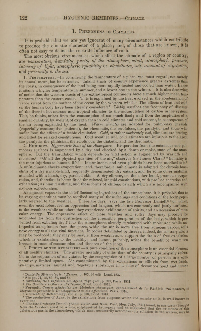 1. Phenomena of Climates. It is probable that we are yet ignorant of many circumstances which contribute to produce the climatic character of a place; and, of those that are known, it is often not easy to define the separate influence of each. The most obvious circumstances which affect the climate of a region or country, are temperature, humidity, purity of the atmosphere, wind, atmospheric prelim; intensity of light, atmospheric equability or vicissitudes, soil, amount of vegetation, and proximity to the sea. 1. Temperature.—In considering the temperature of a place, we must regard, not merely its annual mean, but its extremes. Inland tracts of country experience greater extremes than the coasts, in consequence of the land being more rapidly heated and cooled than water. Hence it attains a higher temperature in summer, and a lower one in the winter. It is also deserving of notice that the western coasts of the extra-tropical continents have a much higher mean tem- perature than the eastern coasts. This is explained by the heat evolved in the condensation of vapor swept from the surface of the ocean by the western winds.1 The effects of heat and cold on the human body have been already considered.2 Liebig ascribes the frequency of diseases of the liver in hot seasons and tropical climates to the accumulation of carton in the system. This, he thinks, arises from the consumption of too much food ; and from the inspiration of a smaller quantity, by weight, of oxygen than in cold climates and cold seasons, in consequence of the air being expanded by the heat. Warm climates are adapted for pulmonary invalids (especially consumptive patients), the rheumatic, the scrofulous, the paralytic, and those who surfer from the effects of a feeble circulation. Cold, or rather moderately cool, climates are bracing, and fitted for relaxed constitutions. Cold weather and cold climates are injurious to the aged, the paralytic, the phthisical, the scrofulous, the diabetic, and the rheumatic. 2. HuMinixx. Hygrometric State of the Atmosphere.—Evaporation from the cutaneous and pul- monary surfaces is augmented by a dry, and checked by a damp or moist, state of the atmo- sphere. But the transudation which depends on vital action is augmented by warmth and moisture.3 Of all the physical qualities of the air, observes Sir James Clark,4  humidity is the most injurious to human life. Intermittents and even phthisis have been ascribed to it.5 A moist climate checks evaporation; and, therefore, a soft climate is adapted for chronic bron- chitis of a dry irritable kind, frequently denominated dry catarrh, and for some other maladies attended with a harsh, dry, parched skin. A dry climate, on the other hand, promotes evapo- ration, and, therefore, is better fitted for relaxed, languid constitutions, with profuse secretion and exhalation; as humid asthma, and those forms of chronic catarrh which are accompanied with copious expectoration. As aqueous vapour is the chief fluctuating ingredient of the atmosphere, it is probable that to its varying quantities must be ascribed many of those feelings and conditions of the body popu- larly referred to the weather. There are days, says the late Professor Daniell,6 on which even the most robust feel an oppression and languor, which are commonly and justly attributed to the weather: while on others they experience exhilaration of spirits, and an accession of mus- cular energy. The oppressive effect of close weather and sultry days may probably be accounted for from the obstruction of the insensible perspiration of the body, which is pre- vented from exhaling itself into the atmosphere, already surcharged with moisture; while un- impeded transpiration from the pores, while the air is more free from aqueous vapour, adds new energy to all the vital functions. In bodies debilitated by disease, indeed, the contrary effects may be produced: they may be unable, from weakness, to support the drain of free exhalation which is exhilarating to the healthy; and hence, probably, arises the benefit of warm sea breezes in cases of consumption and diseases of the lungs. 3. Puritt of the Atmosphere.—A pure condition of the atmosphere is an essential element of all healthy climates. The greater mortality of cities than of the country is principally refera- ble to the respiration of air vitiated by the congregation of a large number of persons in a com- paratively limited space. Air contaminated by the exhalations or effluvia from wet lands, swamps, marshes,7 animal and vegetable substances in a state of decomposition,8 and human 1 Daniell's Meteorological Essays, p. 105, 2d edit. Lond. 1837. 2 See pp. 74, 75. -3. 84, and 6.3. 3 Edwards, De VInfluence des Agens Physiques, p. 338, Paris, 1824. 4 The Sanative Influence of Climate, 3d ed. Lond. 1841. s Forc-ault. Causes generates des Maladies ekroniques, spicialement de la Phthisie Pulmonaire el Moyens de privenir It Dtveloppetnent de ces Affections, Paris, 1844. 6 Elements of Meteorology, voLii. p. 310. Lund. 1845. ' The production of Ague, by the exhalations from stagnant water and marshy soils is well known to every one. ' - The lite Professor Daniell (Lond. Edinb. and Dubl. Phil. Mag. July, 1841) found in sea water brought from the Y\ estern coast of Africa, sulphuretted hydrogen; and he suggested that'the existence of this deleterious gas in the atmosphere, which must necessarily accompany its solution in the waters may be