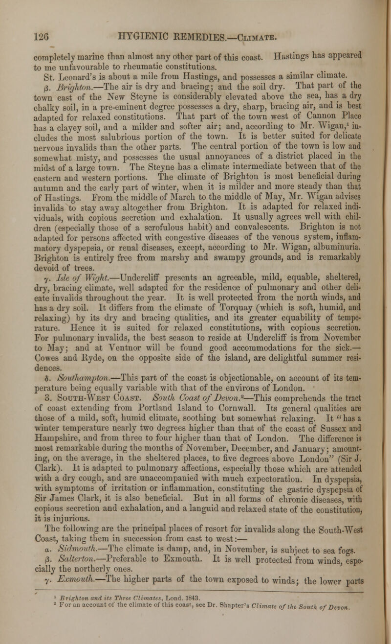 completely marine than almost any other part of this coast. Hastings has appeared to me unfavourable to rheumatic constitutions. St. Leonard's is about a mile from Hastings, and possesses a similar climate. j3. Brighton.—The air is dry and bracing; and the soil dry. That part of the town east of the New Steyne is considerably elevated above the sea, has a dry chalky soil, in a pre-eminent degree possesses a dry, sharp, bracing air, and is best adapted for relaxed constitutions. That part of the town west of Cannon Place has a clayey soil, and a milder and softer air; and, according to Mr. Wigan,1 in- cludes the most salubrious portion of the town. It is better suited for delicate nervous invalids than the other parts. The central portion of the town is low and somewhat misty, and possesses the usual annoyances of a district placed in the midst of a large town. The Steyne has a climate intermediate between that of the eastern and western portions. The climate of Brighton is most beneficial during autumn and the early part of winter, when it is milder and more steady than that of Hastings. From the middle of March to the middle of May, Mr. Wigan advises invalids to stay away altogether from Brighton. It is adapted for relaxed indi- viduals, with copious secretion and exhalation. It usually agrees well with chil- dren (especially those of a scrofulous habit) and convalescents. Brighton is not adapted for persons affected with congestive diseases of the venous system, inflam- matory dyspepsia, or renal diseases, except, according to Mr. Wigan, albuminuria. Brighton is entirely free from marshy and swampy grounds, and is remarkably devoid of trees. y. Isle of Wight.—Undercliff presents an agreeable, mild, equable, sheltered, dry, bracing climate, well adapted for the residence of pulmonary and other deli- cate invalids throughout the year. It is well protected from the north winds, and has a dry soil. It differs from the climate of Torquay (which is soft, humid, and relaxing) by its dry and bracing qualities, and its greater equability of tempe- rature. Hence it is suited for relaxed constitutions, with copious secretion. For pulmonary invalids, the best season to reside at Undercliff is from November to May; and at Ventnor will be found good accommodations for the sick.— Cowes and Ryde, on the opposite side of the island, are delightful summer resi- dences. 8. Southampton.—This part of the coast is objectionable, on account of its tem- perature being equally variable with that of the environs of London. 3. South-West Coast. South Coast of Devon.2—This comprehends the tract of coast extending from Portland Island to Cornwall. Its general qualities are those of a mild, soft, humid climate, soothing but somewhat relaxing. It has a winter temperature nearly two degrees higher than that of the coast of Sussex and Hampshire, and from three to four higher than that of London. The difference is most remarkable during the months of November, December, and January; amount- ing, on the average, in the sheltered places, to five degrees above London (Sir J. Clark). It is adapted to pulmonary affections, especially those which are attended with a dry cough, and are unaccompanied with much expectoration. In dyspepsia, with symptoms of irritation or inflammation, constituting the gastric dyspepsia of Sir James Clark, it is also beneficial. But in all forms of chronic diseases, with copious secretion and exhalation, and a languid and relaxed state of the constitution, it is injurious. The following are the principal places of resort for invalids along the South-Wad Coast, taking them in succession from east to west:— a. Sid-mouth.—The climate is damp, and, in November, is subject to sea fogs. fl. Salterton.—Preferable to Esmouth. It is well protected from winds, espe- cially the northerly ones. y. Exmouth.—The higher parts of the town exposed to winds; the lower parts 1 Brighton and its Three Climates, Lond. 1843. 2 ForanaccouDtof the climate of this coast, see Dr. Shapter's Climate of the South of Devon.