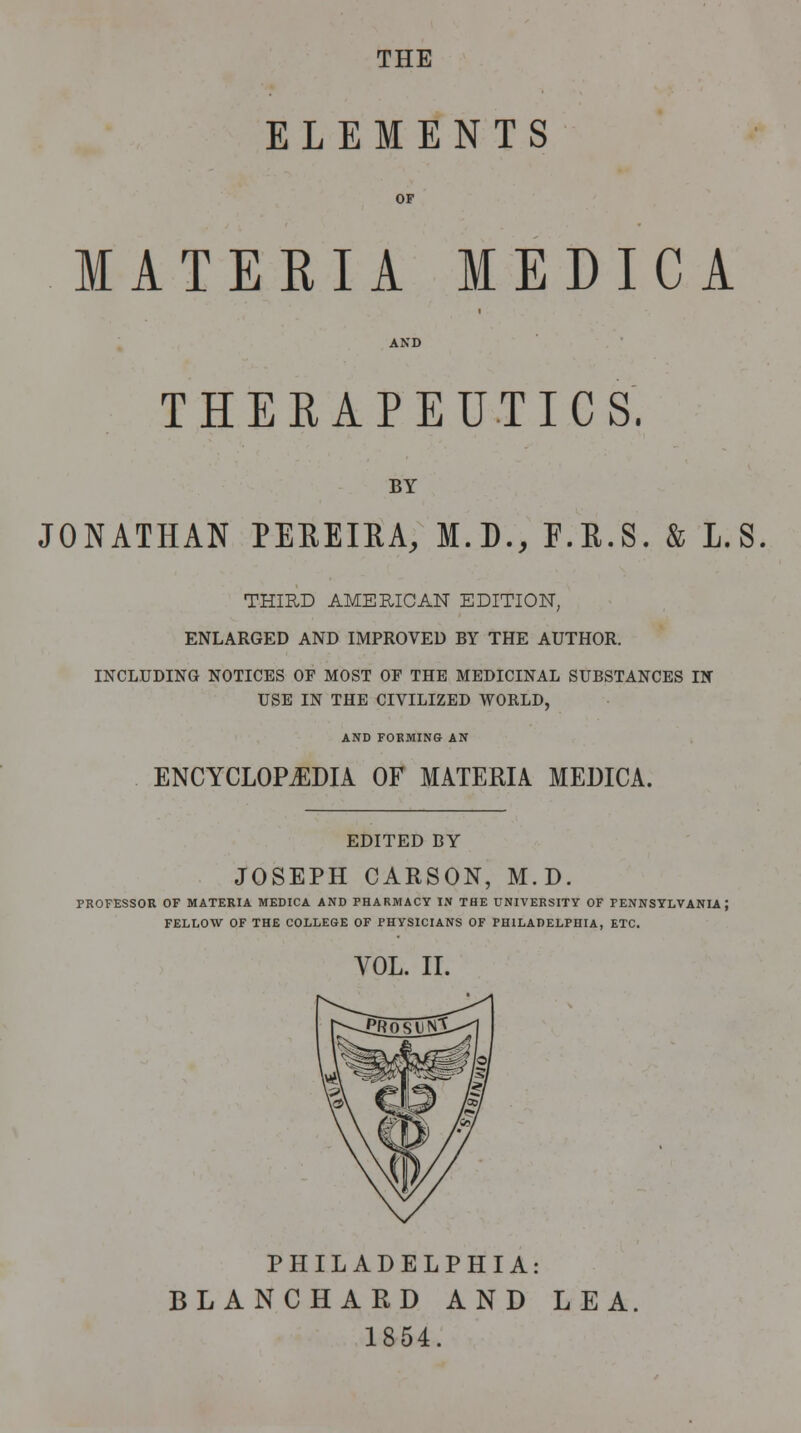 THE ELEMENTS MATERIA MEDICA THERAPEUTICS. BY JONATHAN PEBEIRA, M.D., F.R.S. & L.S THIRD AMERICAN EDITION, ENLARGED AND IMPROVED BY THE AUTHOR. INCLUDING NOTICES OF MOST OF THE MEDICINAL SUBSTANCES IN USE IN THE CIVILIZED WORLD, AND FORMING AN ENCYCLOPEDIA OF MATERIA MEDICA. EDITED BY JOSEPH CARSON, M.D. PROFESSOR OF MATERIA MEDICA AND PHARMACY IN THE UNIVERSITY OF PENNSYLVANIA} FELLOW OF THE COLLEGE OF PHYSICIANS OF PHILADELPHIA, ETC. VOL. II. PHILADELPHIA: BLANCHARD AND LEA. 1854.