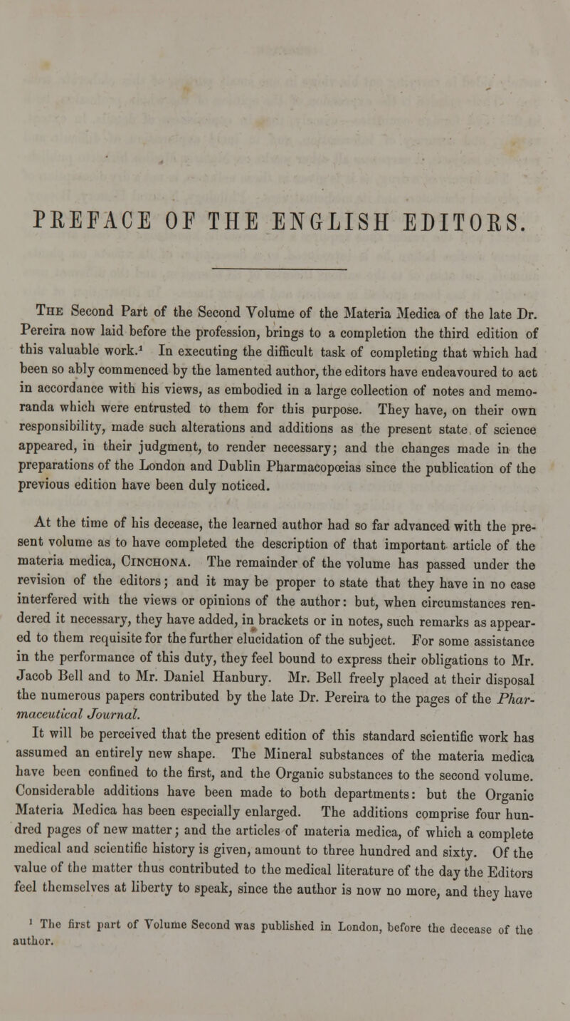 PREFACE OF THE ENGLISH EDITORS. The Second Part of the Second Volume of the Materia Medica of the late Dr. Pereira now laid before the profession, brings to a completion the third edition of this valuable work.1 In executing the difficult task of completing that which had been so ably commenced by the lamented author, the editors have endeavoured to act in accordance with his views, as embodied in a large collection of notes and memo- randa which were entrusted to them for this purpose. They have, on their own responsibility, made such alterations and additions as the present state of science appeared, in their judgment, to render necessary; and the changes made in the preparations of the London and Dublin Pharmacopoeias since the publication of the previous edition have been duly noticed. At the time of his decease, the learned author had so far advanced with the pre- sent volume as to have completed the description of that important article of the materia medica, Cinchona. The remainder of the volume has passed under the revision of the editors; and it may be proper to state that they have in no case interfered with the views or opinions of the author: but, when circumstances ren- dered it necessary, they have added, in brackets or in notes, such remarks as appear- ed to them requisite for the further elucidation of the subject. For some assistance in the performance of this duty, they feel bound to express their obligations to Mr. Jacob Bell and to Mr. Daniel Hanbury. Mr. Bell freely placed at their disposal the numerous papers contributed by the late Dr. Pereira to the pages of the Phar- maceutical Journal. It will be perceived that the present edition of this standard scientific work has assumed an entirely new shape. The Mineral substances of the materia medica have been confined to the first, and the Organic substances to the second volume. Considerable additions have been made to both departments: but the Organic Materia Medica has been especially enlarged. The additions comprise four hun- dred pages of new matter; and the articles of materia medica, of which a complete medical and scientific history is given, amount to three hundred and sixty. Of the value of the matter thus contributed to the medical literature of the day the Editors feel themselves at liberty to speak, since the author is now no more, and they have 1 The first part of Volume Second was published La London, before the decease of the author.