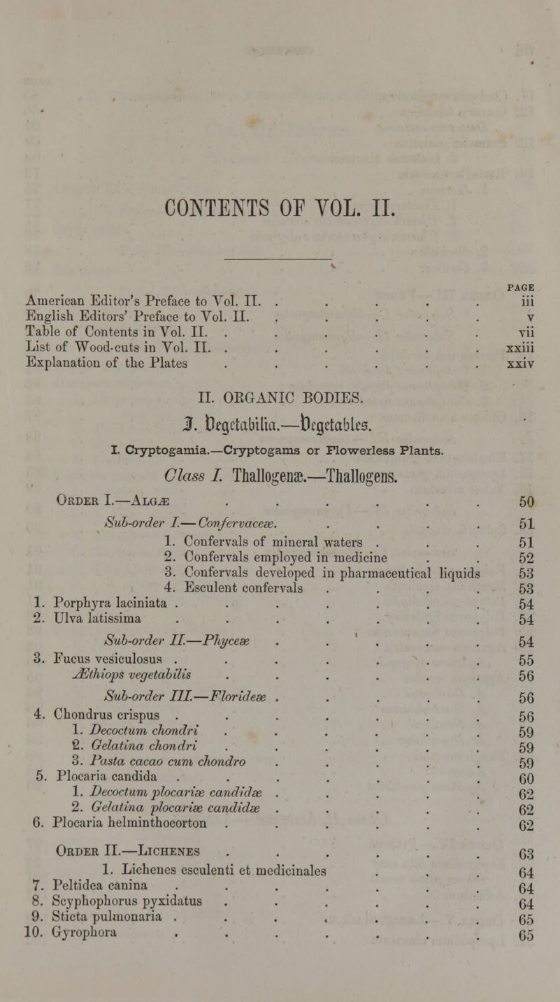 CONTENTS OF YOL. II. American Editor's Preface to Vol English Editors' Preface to Vol Table of Contents in Vol. II. List of Wood-cuts in Vol. II. Explanation of the Plates V PAGE ol. II. . iii . II. V vii xxiii xxiv II. ORGANIC BODIES. 1. DegetabUia.—Vegetables. I. Cryptogamia.—Cryptogams or Flowerless Plants. Class I. Thallogenae.—Thallogens. Order I.—Alg^e Sub-order I.— Covfervaceae. Confervals of mineral waters . Confervals employed in medicine Conferrals developed in pharmaceutical Esculent confervals 1. 2. 3' 4. 1. Porphyra laciniata . 2. Ulva latissima Sub-order II.—Phyceae 3. Fucus vesiculosus . JEthiops vegetabilis Sub-order III—Floridex 4. Chondrus crispus . 1. Decoctum chondri 2. Gelatina chondri 3. Pasta cacao cum chondro 5. Plocaria Candida 1. Decoctum plocariee candidse 2. Gelatina plocariee candidee 6. Plocaria helminthocorton Order II.—Lichenes 1. Lichenes esculent! et medicinales 7. Peltidea canina 8. Scyphophorus pyxidatus 9. Sticta puhnonaria . 10. Gyrophora liquid 50 51 51 52 53 53 54 54 54 55 56 56 56 59 59 59 60 62 62 62 63 64 64 64 65 65
