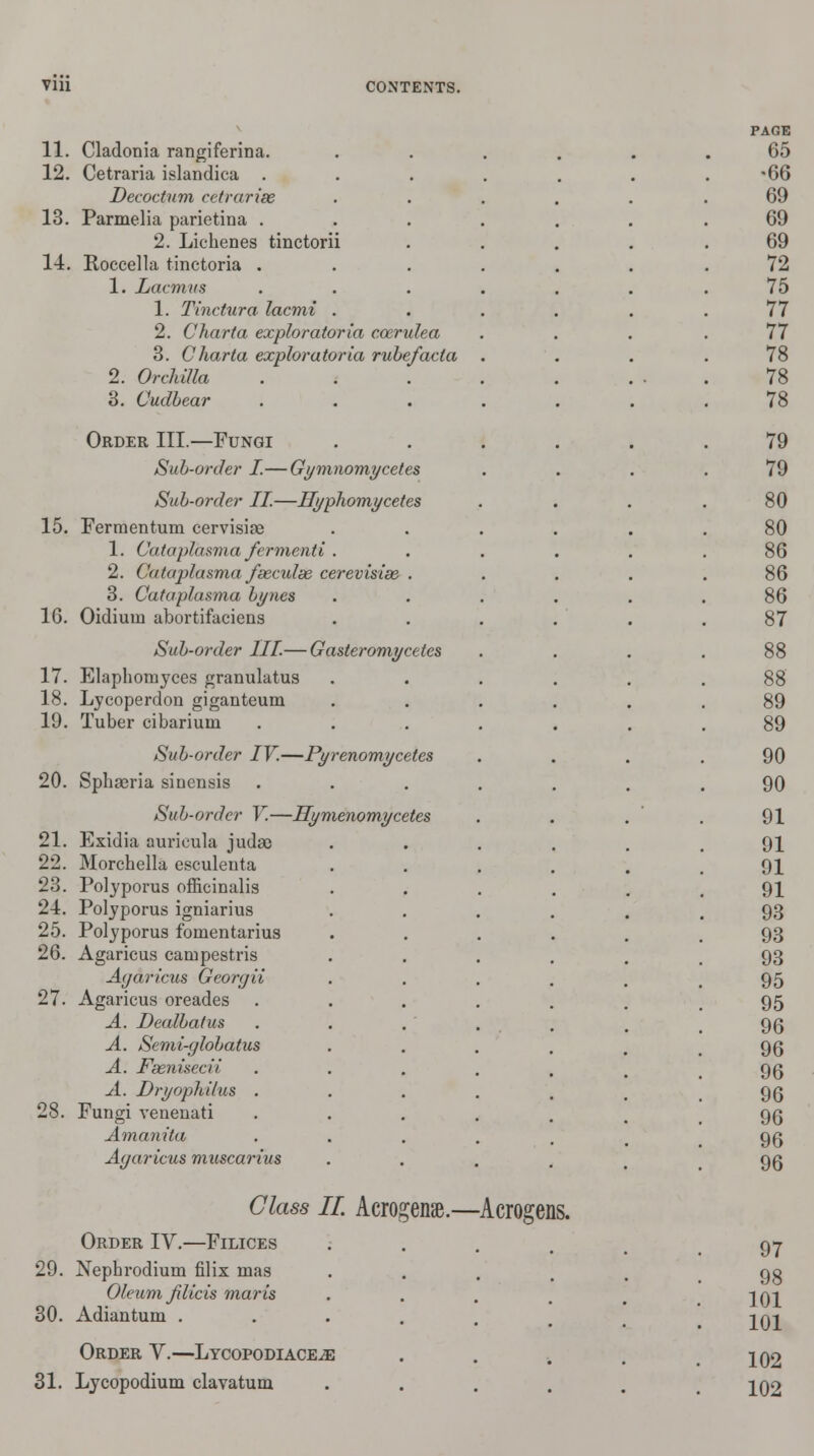 11. Cladonia rangiferina. 12. Cetraria islandica . Decoctum cetrarim 13. Parmelia parietina . 2. Lichenes tinctorii 14. Roccella tinctoria . 1. Lacmus 1. Tinctura lacmi 2. Charta exploratoria cozrulea 3. Charta exploratoria rubefacta 2. Orchilla 3. Cudbear Order III.—Fungi Sub-order I.—Gymnomycetes Sub-order II.—Hyphomycetes 15. Fermentum cervisise 1. Cataplasm a fcrmenti . 2. Cataplasma fseculse cerevisise . 3. Cataplasma bynes 1G. Oidium abortifaciens Sub-order III.— Gasteromycetes 17. Elaphomyces granulatus 18. Lycoperdon giganteum 19. Tuber cibariuin Sub-order IV.—Pyrenomycetes 20. Sphaeria sinensis Sub-order V.—Hymenomycetes 21. Exidia auricula judac 22. Morcbella esculenta 23. Polyporus officinalis 21. Polyporus igniarius 25. Polyporus fomentarius 26. Agaricus campestris Agaricus Georcjii 27. Agaricus oreades A. Dealbatus A. Semi-globatus A. Fsenisecii. A. Dryophihis . 28. Fungi venenati Amanita Agaricus muscarius Class II. Acrogenae.—Acrogens, Order IV.—Filices 29. Nephrodium filix mas Oleum jilicis maris 30. Adiantum . Order V.—Lycopodiace^e 31. Lycopodium clavatum