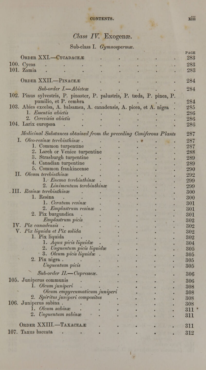 Class IV. Exogense. Sub-class I. Gymnospermas. Order XXI.—Cycadace^: .... 100. Cycas ....... 101. Zamia ....... Order XXII.—Pinace^e .... Sub-order I.—Abieteas .... 102. Pinus sylvestris, P. pinaster, P. palustris, P. taeda, P. pinea, P pumilio, et P. cenibra .... 103. Abies excelsa, A. balsamea, A. canadensis, A. picea, et A. nigra 1. Essentia abietis ..... 2. Cerevisia abietis ..... 104. Larix europoea ...... Medicinal Substances obtained from the preceding Coniferous Plants I. Olco-resinas terebinthinae . 1. Common turpentine 2. Larch or Venice turpentine 3. Strasburgh turpentine 4. Canadian turpentine 5. Common frankincense II. Oleum terebinthinae 1. Enema terebinthinas 2. Linimentum terebinthinae . III. Resinas terebinthinae 1. Hesina 1. Ceratum resinae 2. Emplastrum resinae 2. Pix burgundica Emplastrum picis IV. Pix canadensis . V. Pix liquida et Pix solida 1. Pix liquida 1. Aqua picis liquidas 2. Unguentumpicis liquidas ' 3. Oleum picis liquidas 2. Pix nigra . Umjuentum picis Sub-order II.— Cupresseae. 105. Juniperus communis 1. Oleumjuniperi Oleum empyreumaticum juniperi 2. Spiritus juniperi compositus 106. Juniperus sabina . 1. Oleum sabinas 2. Unguentum sabinas Order XXIII.- 107. Taxus baccata -Taxacea^: