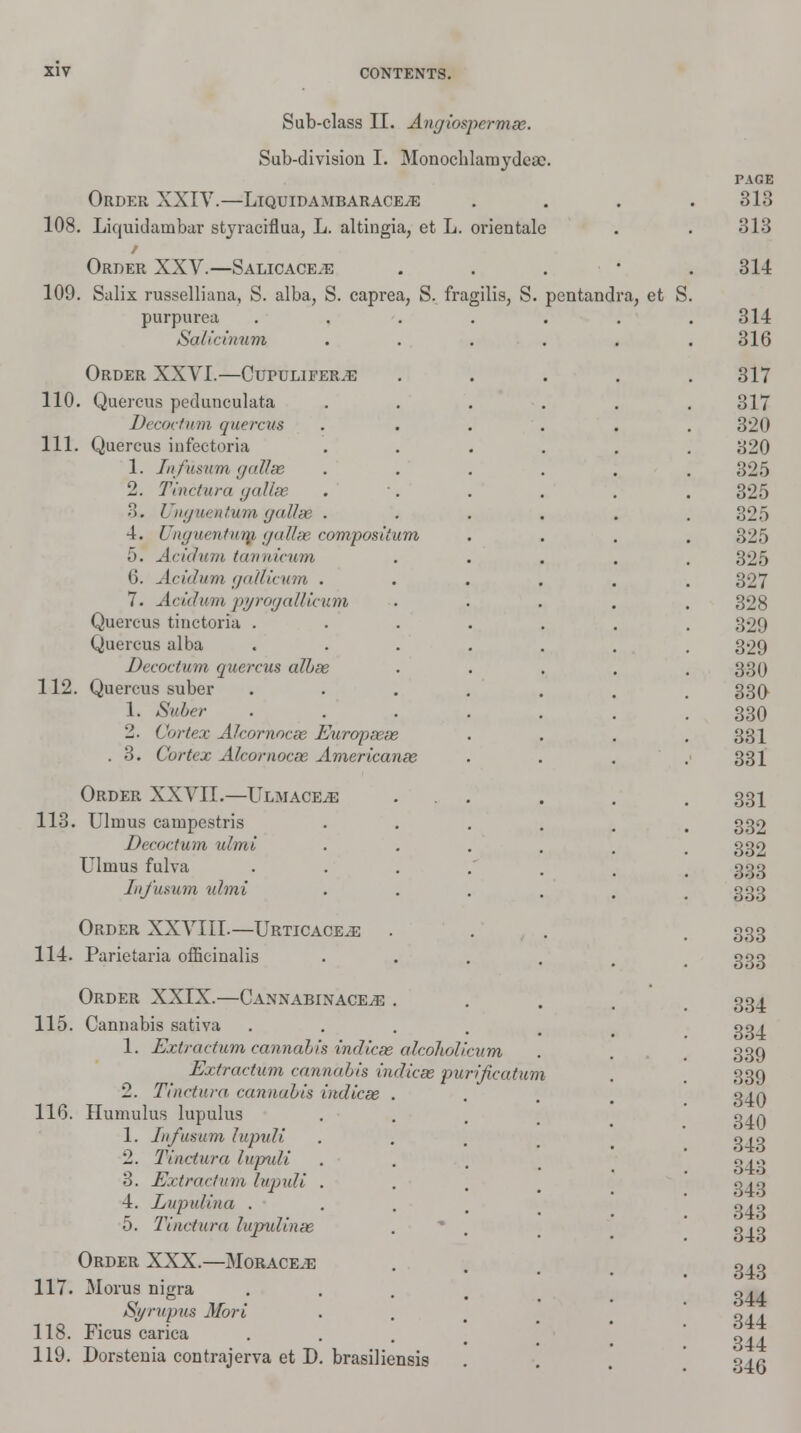 Sub-class II. Angiospcrmse. Sub-division I. Monocblamydcac. Order XXIV.—LiquidambaraceyE 108. Liquidainbar stjraciflua, L. altingia, et L. orientale / Order XXV.—Salicace^e 109. Salix russelliana, S. alba, S. caprea, S. fragilis, S. pentand purpurea Salicinum 110. Quercus pedunculata Decoctum quercus 111. Quercus infectoria 1. Infuswm gallse 2. Ti net urn gallge 3. Uhguentum gallse 4. Unguentum gallse compositi 5. Acidum tannicum 6. Acidum galticum . 7. Acidum pyrogallicum Quercus tinctoria . Quercus alba Decoctum quercus albse 112. Quercus suber 1. Suber 2. Cortex Aicornocse Europsese . 3. Cortex Alcomocse Americanse 113. Ulmus campestris Decoctum ulmi Ulmus fulva .... InJ'usum ulmi Order XXVIII.—Urticace^e . 114. Parietaria officinalis Order XXIX.—Canxabinace^g . 115. Cannabis sativa .... 1. Extraction cannabis indicse alcoholicum Extractum cannabis indicse purificatum 2. Tinctura cannabis indicse 11G. Humulus lupulus 1. Infwsum lupuli 2. Tinctura lupuli 3. Extractum lupuli 4. Lupuli na . 5. Tinctura lupulinse Order XXX.—Morace.e 117. Moras nigra Syrupus Mori 118. Ficus carica 119. Dorstenia contrajerva et D. brasiliensis a, et S.