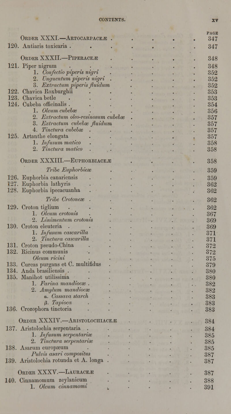 Order XXXI.—Artocarpace^; 120. Antiaris toxicaria . Order XXXII.—Piperaceje 121. Piper nigrum 1. Confectio piperis nigri 2. Onguentum piperis nigri 3. Extractum piperis Jluidum 122. Chavica Roxburghii 123. Chavica betle 124. Cubeba officinalis . 1. Oleum cubebse 2. Extractum oleo-resinosum cubebse 3. Extractum cubebse Jluidum 4. Tinctura cubebse . 125. Artanthe elongata 1. Infusum matico 2. Tinctura matico Order XXXIII.—Euphorbiace^e Tribe Eupliorbiese 126. Euphorbia canariensis 127. Euphorbia lathyris 128. Euphorbia ipecacuanha Tribe Crotonese 129. Croton tiglium 1. Oleum crotonis 2. Linimentum crotonis 130. Croton eleuteria . 1. Infusum cascarilla 2. Tinctura cascarilla 131. Croton pseudo-China 132. Ricinus communis Oleum ricini 133. Curcas purgans et C. multifidus 134. Anda brasiliensis . 135. Manihot utilissima 1. Farina mandiocse . 2. Amylum mandiocse a. Cassava starch (3. Tapioca 136. Crozophora tinctoria Order XXXIV.—Aristolochiace,e 137. Aristolochia serpentaria . 1. Infusum serpentarise 2. Tinctura serpentarise 138. Asarum europaeum Pidvis asari composilus 139. Aristolochia rotunda et A. longa . Order XXXV.—Laurace^: 140. Cinnamomum zeylanicum 1. Oleum cinnamomi .