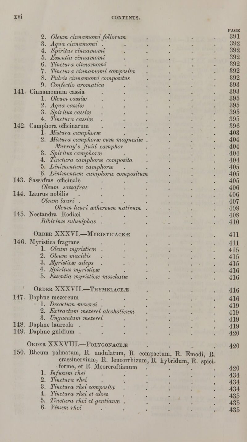 2. Oleum cinnamomi foliorum 3. Aqua cinnamomi . 4. Spiritus cinnamomi 5. Essentia, cinnamomi 6. Tinctura cinnamomi 7. Tinctura cinnamomi composita 8. Pulvis cinnamomi compositus 9. Confectio aromatica 141. Cinnamomum cassia 1. Oleum cassias 2. Aqua cassiee 3. Spiritus cassias 4. Tinctura cassiee 142. Camphora officinarum 1. Mistura camplioree 2. Mistura camphoras cum magnesias 3Iurray's fluid camphor 3. Spiritus camphor as 4. Tinctura camphoras composita 5. Linimcntum camphoras 6. Linimentum camphoras compositum 143. Sassafras officinale Oleum sassafras 144. Laurus nobilis Oleum lauri . Oleum lauri asthereum nativum 145. Nectandra Rodisei Bibirinas subsulphas . Order XXXVI.—Myristicace^e 146. Myristica fragrans 1. Oleum myristicx . 2. Oleum macidis 3. Myristicas adeps 4. Spiritus myristicas 5. Essentia myristicas moschatas 147. 148. 149. Order XXXVII.—Thymelace^e Daphne mezereum • 1. Decoctum mezerei . 2. Extractum mezerei alcoholicum 3. Unguentum mezerei Daphne laureola . Daphne gnidium . Order XXXVIII.—Polygonace^e 150. Rheum palmatum, R. undulatum, R. compactum, R. Emodi, R crassinervium, R. leucorrhizum, R. hybridum, R. spici- forme, et R. Moorcroftianum 1. Ivfusum rhei 2. Tinctura rhei 3. Tinctura rhei composita 4. Tinctura rhei et aloes 5. Tinctura rhei et gentianee 6. Vinum rhei