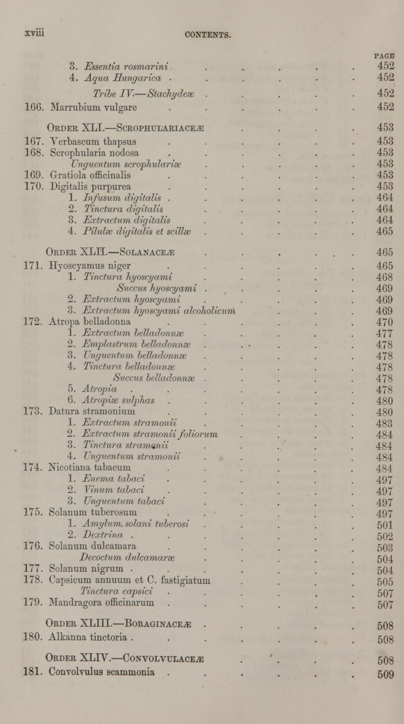 166. 3. Essentia rosmarini 4. Aqua Hungarica • Tribe IV.—Stachydeas Marrubium vulgare Order XLI.—ScrophulariacejE 167. Verbascum thapsus 168. Scrophularia nodosa Unguentum scrophularias 169. Gratiola officinalis 170. Digitalis purpurea 1. Infusum digitalis . 2. Tinctura digitalis 3. Extractum digitcdis 4. Pilulas digitalis et scillae Order XLII.—Solanace^e 171. Hvoscyamus niger 1. Tinctura hyoscyami Succus hyoscyami . 2. Extractum hyoscyami 3. Extractum hyoscyami alcoholicum 172. Atropa belladonna 1. Extractum belladonnee 2. Emplastrum belladonnas 3. Ungumtwn belladonnee 4. Tinctura belladonnas Succus belladonnas . 5. Atropia 6. Atropias sulphas 173. Datura stramonium 1. Extractum stramonii 2. Extractum stramonii foliorum 3. Tinctura stramQnii 4. Unguentum stramonii 174. Nicotiana tabacum 1. Enema tabaci 2. Vinum tabaci 3. Unguentum tabaci 175. Solanum tuberosum 1. Amylum. solani tuberosi 2. Dextrina . 176. Solanum dulcamara Decoctum dulcamaras 177. Solanum nigrum . 178. Capsicum annuum et C. fastigiatum Tinctura capsici 179. Mandragora officinarum Order XLIII.—Boraginace^ . 180. Alkanna tinctoria . Order XLIV.—CoNvoLVULACEiE 181. Convolvulus scammonia .
