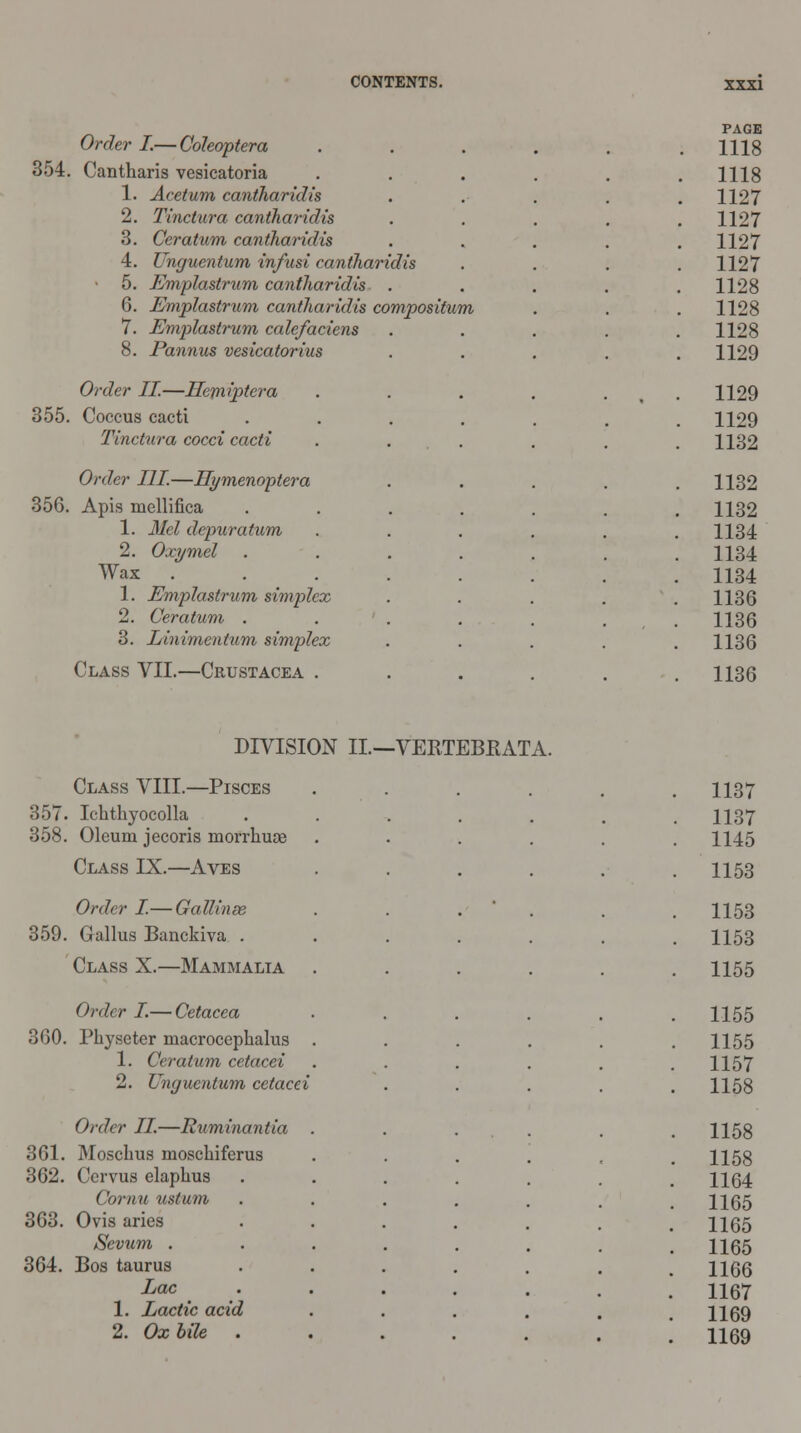 PAGE Order I.—Coleoptera . . . . . .1118 354. Cantharis vesicatoria . 1118 1. Acetum cantharidis . 1127 2. Tinctura cantharidis . 1127 3. Ceratum cantharidis 1127 4. Unguentum in/usi cantharidis 1127 5. Emplastrum cantharidis . 1128 6. Emplastrum cantharidis compositum 1128 7. Emplastrum ccdefaciens 1128 8. Pannus vesicatorius 1129 Order II.—Hemiptera 1129 355. Coccus cacti .... 1129 Tinctura cocci cacti 1132 Order III—Hymenoptera 1132 356. Apis mellifica .... 1132 1. Mel depuratum .... 1134 2. Oxymel .... 1134 Wax ...... 1134 1. Emplastrum simplex 1136 2. Ceratum ..... 1136 3. Linimentum simplex 1136 Class VII.—Crustacea .... 1136 DIVISION II.—VERTEBKATA. Class VIII.—Pisces . 1137 357. Ichthyocolla .... 358. Oleum jecoris morrkuae . 1137 . 1145 Class IX.—Aves . 1153 Order I.— Gallinse . 1153 359. Gallus Banckiva .... . 1153 Class X.—Mammalia . 1155 Order I.— Cetacea . 1155 360. Physeter macrocephalus . 1. Ceratum cetacei 2. Unguentum cetacei . 1155 . 1157 . 1158 Order II—Ruminantia . . 1158 361. Moschus moschiferus 362. Ccrvus elaphus .... Comu ustum .... . 1158 . 1164 . 1165 363. Ovis aries .... Sevum ..... 364. Bos taurus .... Lac .... 1. Lactic acid 2. Ox bile .... . 1165 . 1165 . 1166 . 1167 . 1169 . 1169