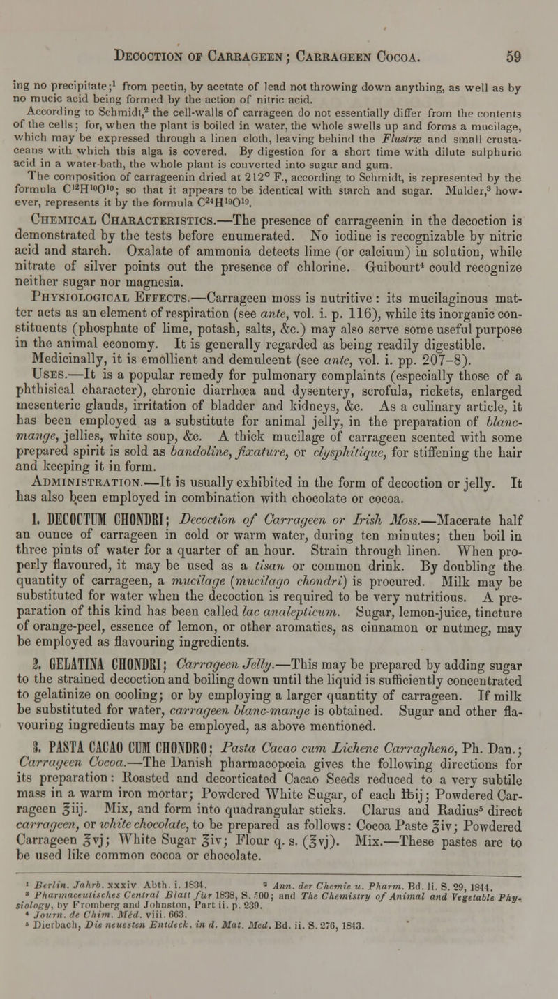 ing no precipitate;1 from pectin, by acetate of lead not throwing clown anything, as well as by no mucic acid being formed by the action of nitric acid. According to Schmidt,2 the cell-walls of carrageen do not essentially differ from the contents of the cells; for, when the plant is boiled in water, the whole swells up and forms a mucilage, which may be expressed through a linen cloth, leaving behind the Flustrae and small crusta- ceans with which this alga is covered. By digestion for a short time with dilute sulphuric acid in a water-bath, the whole plant is converted into sugar and gum. The composition of carrageenin dried at 212° F., according to Schmidt, is represented by the formula Cl2H,0O'°; so that it appears to be identical with starch and sugar. Mulder,3 how- ever, represents it by the formula C24H19019. Chemical Characteristics.—The presence of carrageenin in the decoction is demonstrated by the tests before enumerated. No iodine is recognizable by nitric acid and starch. Oxalate of ammonia detects lime (or calcium) in solution, while nitrate of silver points out the presence of chlorine. Guibourt4 could recognize neither sugar nor magnesia. Physiological Effects.—Carrageen moss is nutritive : its mucilaginous mat- ter acts as an element of respiration (see ante, vol. i. p. 116), while its inorganic con- stituents (phosphate of lime, potash, salts, &c.) may also serve some useful purpose in the animal economy. It is generally regarded as being readily digestible. Medicinally, it is emollient and demulcent (see ante, vol. i. pp. 207-8). Uses.—It is a popular remedy for pulmonary complaints (especially those of a phthisical character), chronic diarrhoea and dysentery, scrofula, rickets, enlarged mesenteric glands, irritation of bladder and kidneys, &c. As a culinary article, it has been employed as a substitute for animal jelly, in the preparation of blanc- mange, jellies, white soup, &c. A thick mucilage of carrageen scented with some prepared spirit is sold as bandoline, fixature, or clysphitique, for stiffening the hair and keeping it in form. Administration.—It is usually exhibited in the form of decoction or jelly. It has also been employed in combination with chocolate or cocoa. 1. DECOCTUM CHONDRI; Decoction of Carrageen or Irish 3foss.—Macerate half an ounce of carrageen in cold or warm water, during ten minutes; then boil in three pints of water for a quarter of an hour. Strain through linen. When pro- perly flavoured, it may be used as a timn or common drink. By doubling the quantity of carrageen, a mucilage [mucilago chondri) is procured. Milk may be substituted for water when the decoction is required to be very nutritious. A pre- paration of this kind has been called lac analepticum. Sugar, lemon-juice, tincture of orange-peel, essence of lemon, or other aroinatics, as cinnamon or nutmeg, may be employed as flavouring ingredients. I GELATINA CIIONDRI; Carrageen Jelly.—This may be prepared by adding sugar to the strained decoction and boiling down until the liquid is sufficiently concentrated to gelatinize on cooling; or by employing a larger quantity of carrageen. If milk be substituted for water, carrageen blanc-mange is obtained. Sugar and other fla- vouring ingredients may be employed, as above mentioned. I PASTA CACAO CUM CHONDRO; Pasta Cacao cum Lichene Carragheno, Ph. Dan.; Carrageen Cocoa.—The Danish pharmacopoeia gives the following directions for its preparation: Roasted and decorticated Cacao Seeds reduced to a very subtile mass in a warm iron mortar; Powdered White Sugar, of each Ibij; Powdered Car- rageen ^iij. Mix, and form into quadrangular sticks. Clarus and Radius5 direct carrageen, or white chocolate, to be prepared as follows: Cocoa Paste giv; Powdered Carrageen £vj; White Sugar giv; Flour q. s. (gvj). Mix.—These pastes are to be used like common cocoa or chocolate. ' Berlin. Jahrb. xxxiv Abth. i. 1894. a Ann. der Chemie u. Pharm. Bd. li. S. 29, 1844. 3 Pharmaceutisches Central Blatt fur 1638, S. ?00; and The Chemistry of Animal and Vegetable Phy. tiology, by Fromberg and Johnston, Part ii. p. 239. * Journ. ite ('him. Mid. viii. 6G3. • Dierbacb, Die neuesten Entdeck. in d. Mat. Med. Bd. ii. S.27C, 1843.