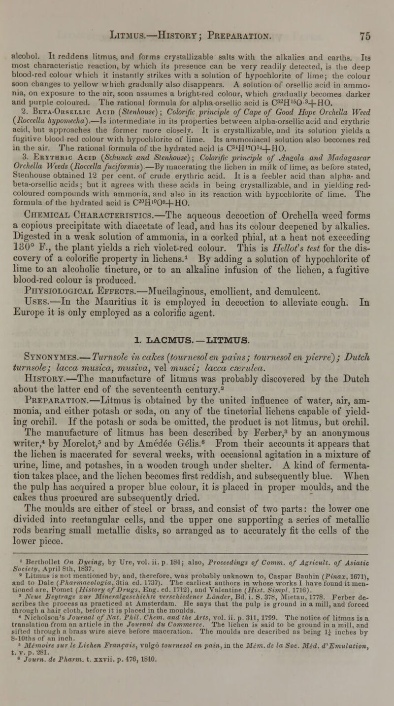 alcohol. It reddens litmus, and forms crystallizable salts with the alkalies and earths. Its most characteristic reaction, by which its presence can be very readily detected, is the deep blood-red colour which it instantly strikes with a solution of hypochlorite of lime; the colour soon changes to yellow which gradually also disappears. A solution of orsellic acid in ammo- nia, on exposure to the air, soon assumes a bright-red colour, which gradually becomes darker and purple coloured. The rational formula for alpha orsellic acid is C32Hl50 3-j-HO. 2. Beta-Oiiset.lic Acid (Stenhouse) ; Colorific principle of Cape of Good Hope Orchella Weed (Roccellu hypomecha).—Is intermediate in its properties between alpha-orsellicacid and erythric acid, but approaches the former more closely. It is crystallizable, and its solution yields a fugitive blood red colour with hypochlorite of lime. Its ammoniacal solution also becomes red in the air. The rational formula of the hydrated acid is C3,H'701,|+HO. 3. Euythric Acid (Schunclc and Stenhouse); Colorific principle of Angola and Madagascar Orchella Weeds (Roccella fuciformis).—By macerating the lichen in milk of lime, as before stated, Stenhouse obtained 12 per cent, of crude erythric acid. It is a feebler acid than alpha- and beta-orsellie acids; but it agrees with these acids in being crystallizable, and in yielding red- coloured compounds with ammonia, and also in its reaction with hypochlorite of lime. The formula of the hydrated acid is C20Hi°O9+HO. Chemical Characteristics.—The aqueous decoction of Orchella weed forms a copious precipitate with diacctate of lead, and has its colour deepened by alkalies. Digested in a weak solution of ammonia, in a corked phial, at a heat not exceeding 130° F., the plant yields a rich violet-red colour. This is Hello? s test for the dis- covery of a colorific property in lichens.1 By adding a solution of hypochlorite of lime to an alcoholic tincture, or to an alkaline infusion of the lichen, a fugitive blood-red colour is produced. Physiological Effects.—Mucilaginous, emollient, and demulcent. Uses.—In the Mauritius it is employed in decoction to alleviate cough. In Europe it is only employed as a colorific agent. 1. LACMUS. — LITMUS. Synonymes.— Turnsole in cakes (tournesol en pains; tournesol en pierre); Dutch turnsole; lacca musica, musiva, vel musci; lacca cscrulea. History.—The manufacture of litmus was probably discovered by the Dutch about the latter end of the seventeenth century.3 Preparation.—Litmus is obtained by the united influence of water, air, am- monia, and either potash or soda, on any of the tinctorial lichens capable of yield- ing orchil. If the potash or soda be omitted, the product is not litmus, but orchil. The manufacture of litmus has been described by Ferber,3 by an anonymous writer,4 by Morelot,5 and by Ainedee G£lis.6 From their accounts it appears that the lichen is macerated for several weeks, with occasional agitation in a mixture of urine, lime, and potashes, in a wooden trough under shelter. A kind of fermenta- tion takes place, and the lichen becomes first reddish, and subsequently blue. When the pulp has acquired a proper blue colour, it is placed in proper moulds, and the cakes thus procured are subsequently dried. The moulds are either of steel or brass, and consist of two parts: the lower one divided into rectangular cells, and the upper one supporting a series of metallic rods bearing small metallic disks, so arranged as to accurately fit the cells of the lower piece. 1 Berthollet On Dyeing, by Ure, vol. ii. p. 184; also, Proceedings of Comm. of Agricult. of Asiatic Society, April 8th, 1837. 3 Litmus is not mentioned by, and, therefore, was probably unknown to, Caspar Batihin (Pinax, 1671), and to Dale (Pharmaeologia, 3tia ed. 1737). Tlie earliest authors in whose works I have found it men- tioned are, Pomet (History of Drugs, Eng. ed. 1712), and Valentine (Hist. Simpl. 1716). 3 Neue. Beytrage zvr Mineralgeschichte verschiedener Lander, Bd. i. S. 378, Mietau, 1778. Ferber de- scribes the process as practiced at Amsterdam. He says that the pulp is ground in a mill, and forced through a hair cloth, before it is placed in the moulds. ' Nicholson's Journal of Ant. Phil. Chem. and the Arts, vol. ii. p. 311, 1799. The notice of litmus is a translation from an article in the Journal du Commerce. The lichen is said to be ground in a mill, and lifted through a brass wire sieve before maceration. The moulds are described as being 1| inches by fe-lOths of an inch. 4 Mimoirt sur le Lichen Francois, vulgo tournesol en pain, in the Mem.de la Soc. Mid. d'Emulation. t. v. p. 281. 6 Journ. de Pharm. t. xxvii. p. 476, 1S10.