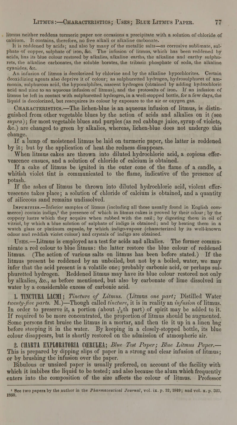 litmus neither reddens turmeric paper nor occasions a precipitate with a solution of chloride of calcium. It contains, therefore, no free alkali or alkaline carbonate. It is reddened by acids; and also by many of the metallic salts—as corrosive sublimate, sul- phate of copper, sulphate of iron, &c. The infusion of litmus, which has been reddened by acids, has its blue colour restored by alkalies, alkaline earths, the alkaline and earthy sulphu- rets, the alkaline carbonates, the soluble borates, the tribasic phosphate of soda, the alkaline cyanides, &c. An infusion of litmus is decolorized by chlorine and by the alkaline hypochlorites. Certain deoxidizing agents also deprive it of colour; as sulphuretted hydrogen, hydrosulphuret of am- monia, sulphurous acid, the hyposulphites, nascent hydrogen (obtained by adding hydrochloric acid and zinc to an aqueous infusion of litmus), and the protosalts of iron. If an infusion of litmus be left in contact with sulphuretted hydrogen, in a well-stopped bottle, for a few days, the liquid is decolorized, but reacquires its colour by exposure to the air or oxygen gas. Characteristics.—The lichen-blue is an aqueous infusion of litmus, is distin- guished from other vegetable blues by the action of acids and alkalies on it (see supra); for most vegetable blues and purples (as red cabbage j uice, syrup of violets, &c.) are changed to green by alkalies, whereas, lichen-blue does not undergo this change. If a lump of moistened litmus be laid on turmeric paper, the latter is reddened by it; but by the application of heat the redness disappears. When litmus cakes are thrown into diluted hydrochloric acid, a copious effer- vescence ensues, and a solution of chloride of calcium is obtained. If a cake of litmus be ignited in the outer cone of the flame of a candle, a •whitish violet tint is communicated to the flame, indicative of the presence of potash. If the ashes of litmus be thrown into diluted hydrochloric acid, violent effer- vescence takes place; a solution of chloride of calcium is obtained, and a quantity of siliceous sand remains undissolved. Impurities.—Inferior samples of litmus (including all those usually found in English com- merce) contain indigo,1 the presence of which in litmus cakes is proved by their odour; by the coppery lustre which they acquire when rubbed with the nail; by digesting them in oil of vitriol, by which a blue solution of sulphate of indigo is obtained; and by heating them in a watch glass or platinum capsule, by which indigo-vapour (characterized by its well-known odour and reddish violet colour) and crystals of indigo are obtained. Uses.—Litmus is employed as a test for acids and alkalies. The former commu- nicate a red colour to blue litmus: the latter restore the blue colour of reddened litmus. (The action of various salts on litmus has been before stated.) If the litmus present be reddened by an unboiled, but not by a boiled, water, we may infer that the acid present is a volatile one; probably carbonic acid, or perhaps sul- phuretted hydrogen. Reddened litmus may have its blue colour restored not only by alkalies, &c, as before mentioned, but also by carbonate of lime dissolved in water by a considerable excess of carbonic acid. 1. TINCTTRA LACMI; Tincture of Litmus. (Litmus one part; Distilled Water twentj/-Jive parts. M.)—Though called tincture, it is in reality an infusion of litmus. In order to preserve it, a portion (about -jLth part) of spirit may be added to it. If required to be more concentrated, the proportion of litmus should be augmented. Some persons first bruise the litmus in a mortar, and then tie it up in a linen bag before steeping it in the water. By keeping in a closely-stopped bottle, its blue colour disappears, but is shortly restored on the admission of atmospheric air. 2. CHARTA EXPLORATORIA CtERULEA; Blue Test Paper; Blue Litmus Paper.— This is prepared by dipping slips of paper in a strong and clear infusion of litmus; or by brushing the infusion over the paper. Bibulous or unsized paper is usually preferred, on account of the facility with which it imbibes the liquid to be tested; and also because the alum which frequently enters into the composition of the size affects the colour of litmus. Professor 1 See two papers by the author in the Pharmaceutical Journal, vol. ii. p. 12, 1849; and vol. x. p. 325, 1850.