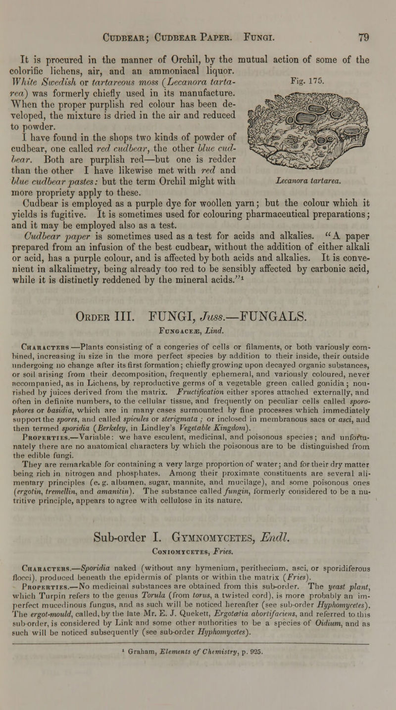 It is procured in the manner of Orchil, hy the mutual action of some of the colorific lichens, air, and an ammoniacal liquor. White Swedish or (artareous moss (Lecanora tarta- Fig. 175. rea) was formerly chiefly used in its manufacture. When the proper purplish red colour has been de- veloped, the mixture is dried in the air and reduced to powder. I have found in the shops two kinds of powder of cudbear, one called red cudbear, the other blue cud- bear. Both are purplish red—but one is redder than the other I have likewise met with red and blue cudbear pastes: but the term Orchil might with Lecanora tartarea. more propriety apply to these. Cudbear is employed as a purple dye for woollen yarn; but the colour which it yields is fugitive. It is sometimes used for colouring pharmaceutical preparations; and it may be employed also as a test. Cudbear paper is sometimes used as a test for acids and alkalies. A paper prepared from an infusion of the best cudbear, without the addition of either alkali or acid, has a purple colour, and is affected by both acids and alkalies. It is conve- nient in alkalimetry, being already too red to be sensibly affected by carbonic acid, while it is distinctly reddened by the mineral acids/'1 Order III. FUNGI, Juss.—FUNGALS. FuNGACF.iE, Lind. CKARACTF.ns —Plants consisting of a congeries of cells or filaments, or both variously com- bined, increasing in size in the more perfect species by addition to their inside, their outside undergoing no change after its first formation; chiefly growing upon decayed organic substances, or soil arising from their decomposition, frequently ephemeral, and variously coloured, never accompanied, as in Lichens, by reproductive germs of a vegetable green called gonidia; nou- rished by juices derived from the matrix. Fructification either spores attached externally, and often in definite numbers, to the cellular tissue, and frequently on peculiar cells called sporo- jthores or basidia, which are in many cases surmounted by fine processes which immediately support the spores, and called spicules or sterigmata; or inclosed in membranous sacs or asci, and then termed sporidia (Berkeley, in Lindley's Vegetable Kingdom). Propkutiks.—Variable: we have esculent, medicinal, and poisonous species; and unfortu- nately there are no anatomical characters by which the poisonous are to be distinguished from the edible fungi. They are remarkable for containing a very large proportion of water; and for their dry matter being rich in nitrogen and phosphates. Among their proximate constituents are several ali- mentary principles fe. g. albumen, sugar, mannite, and mucilage), and some poisonous ones (ergotin, tremellin, and amanitin). The substance called fungin, formerly considered to be a nu- tritive principle, appears to agree with cellulose in its nature. Sub-order I. Gymnomycetes, Endl. Coniomtcktes, Fries. CiiAnACTEns.—Sporidia naked (without any hymenium, perithecinm, asci, or sporidiferous flocci), produced beneath the epidermis of plants or within the matrix (Fries). Properties.—No medicinal substances are obtained from this sub-order. The yeast plant, which Turpin refers to the genus Torula (from torus, a twisted cord), is more probably an im- perfect mucedinous fungus, and as such will be noticed hereafter (see suborder Hyphomycetes). The ergot^nould, called, by the late Mr. E. J. Quekett, Ergotatia abortifaciens, and referred to tins sub order, is considered by Link and some other authorities to be a species of Oidium, and as nub will be noticed subsequently (see suborder Hyphomycetes). * Graham, Elements of Chemistry, p. 925.
