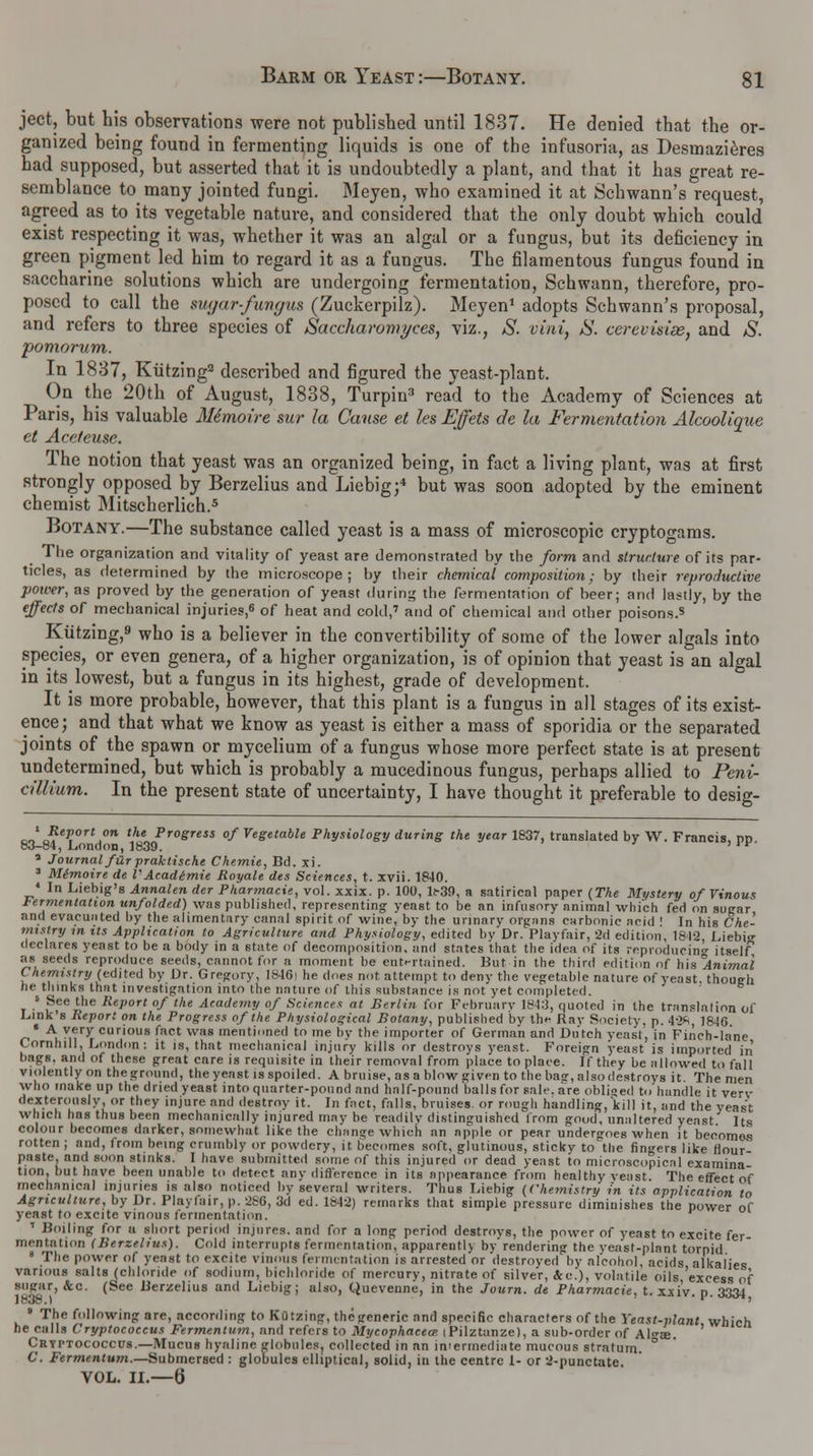 ject, but his observations were not published until 1837. He denied that the or- ganized being found in fermenting liquids is one of the infusoria, as Desmazieres had supposed, but asserted that it is undoubtedly a plant, and that it has great re- semblance to many jointed fungi. Meyen, who examined it at Schwann's request, agreed as to its vegetable nature, and considered that the only doubt which could exist respecting it was, whether it was an algal or a fungus, but its deficiency in green pigment led him to regard it as a fungus. The filamentous fungus found in saccharine solutions which are undergoing fermentation, Schwann, therefore, pro- posed to call the sugar-fungus (Zuckerpilz). Meyen1 adopts Schwann's proposal, and refers to three species of Saccharomyces, viz., S. vini, 8. cerevisiee, and S. pomorum. In 1837, Kutzing2 described and figured the yeast-plant. On the 20th of August, 1838, Turpin3 read to the Academy of Sciences at Paris, his valuable Mdmoire sur la Cause et les Effets de la Fermentation Alcoolique ct Aceteuse. The notion that yeast was an organized being, in fact a living plant, was at first strongly opposed by Berzelius and Liebig;* but was soon adopted by the eminent chemist Mitscherlich.5 Botany.—The substance called yeast is a mass of microscopic cryptogams. The organization and vitality of yeast are demonstrated by the form and structure of its par- ticles, as determined by the microscope; by their chemical composition; by their reproductive power, as proved by the generation of yeast during the fermentation of beer; and lastly, by the effects of mechanical injuries,* of heat and cold,' and of chemical and other poisons.s Kutzing,9 who is a believer in the convertibility of some of the lower algals into species, or even genera, of a higher organization, is of opinion that yeast is an algal in its^lowest, but a fungus in its highest, grade of development. It is more probable, however, that this plant is a fungus in all stages of its exist- ence; and that what we know as yeast is either a mass of sporidia or the separated joints of the spawn or mycelium of a fungus whose more perfect state is at present undetermined, but which is probably a mucedinous fungus, perhaps allied to Peni- a'llium. In the present state of uncertainty, I have thought it preferable to desig- cJ ReP°rt°n the Progress of Vegetable Physiology during the year 1837, translated by W. Francis, pd 83-84, London, 1839. ' ' r 5 Journal far praktische Chemie, Bd. xi. 3 Memoire de V Acadtmie Royale des Sciences, t. xvii. 1840. * In Liebig's Annalen der Pharmacie, vol. xxix. p. 100, 11-39, a satirical paper (The Mystery of Vinout Fermentation unfolded) was published, representing yeast to be an infusory animal which fed on sugar and evacuated by the alimentary canal spirit of wine, by the urinary organs carbonic acid ! In his Che- mistry in its Application to Agriculture and Physiology, edited by Dr. Playfair, 2d edition, 1812, Liebi<r declares yeast to be a body in a state of decomposition, and states that the idea of its reproducing itself as seeds reproduce seeds, cannot for a moment be entertained. Bat in the third edition of his Animal C hennstry (edited by Dr. Gregory, 1846| he does not attempt to deny the vegetable nature of yeast, though he thinks that investigation into the nature of this substance is not yet completed. 5 See the Report of the Academy of Sciences at Berlin for February 1843, qnoted in the translation of Link's Report on the Progress of the Physiological Botany, published bv the Ray Society, p. 4-2*, 1846 « A very curious fact was mentioned to me by the importer of German and Butch yeast, in Finch-lane Cornhill, London: it is, that mechanical injury kills or destroys yeast. Foreign yeast is imported in bags, and of these great cnre is requisite in their removal from place to place. If they be allowed to fall violently on the ground, the yeast is spoiled. A bruise, as a blow given to the bas, also destroys it The men who make up the dried yeast into quarter-pound and half-pound balls for sale, are obliged to handle it very dexterously, or they injure and destroy it. In fact, falls, bruises, or rough handling, kill it, and the yeast which has thus been mechanically injured may be readily distinguished from good, unaltered yeast Its colour becomes darker, somewhat like the change which an apple or pear undergoes when it becomes rotten ; and, from being crumbly or powdery, it becomes soft, glutinous, stickv to the finders like Hour- paste, and soon stinks. I have submitted some of this injured or dead yeast to microscopical examina tion, but have been unable to detect any difference in its appearance from healthy yeast. The effect of mechanical injuries is also noticed by several writers. Thus Liebig (Chemistry in its application to Agriculture, by Br. Playfair, p. 280, 3d ed. 1842) remarks that simple pressure diminishes the power of yeast to excite vinous fermentation. 1 Boiling for a short period injures, and for a long period destroys, the power of yeast to excite fer mentation (Berzelius). Cold interrupts fermentation, apparently by rendering the yeast-plant torpid 8 The power of yeast to excite vinous fermentation is arrested or 'destroyed by alcohol, acids alkalies various salts (chloride of sodium, bichloride of mercury, nitrate of silver, &c), volatile oils 'excess of sugar, &c. (See Berzelius and Liebig; also, Quevenne, in the Journ. de Pharmacie, t. xxiv. p. 3334 * The following are, according to Kutzing, thegeneric and specific characters of the Yeast-plant which he calls Cryptococcus Fermentum, and refers to Mycophacecr. iPilztanze), a sub-order of Al°-£e. Cryptococcus.—Mucus hyaline globules, collected in an in'ermediate mucous stratum C. Fermentum.— Submersed : globules elliptical, solid, in the centre 1- or 2-punctate. VOL. II.—6