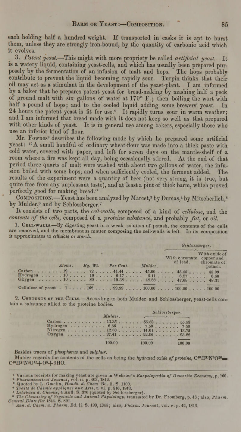each holding half a hundred weight. If transported in casks it is apt to burst them, unless they are strongly iron-bound, by the quantity of carbonic acid which it evolves. 3. Patent yeast.—This might with more propriety be called artificial yeast. It is a watery liquid, containing yeast-cells, and which has usually been prepared pur- posely by the fermentation of an infusion of malt and hops. The hops probably contribute to prevent the liquid becoming rapidly sour. Turpin thinks that their oil may act as a stimulant in the development of the yeast-plant. I am informed by a baker that he prepares patent yeast for bread-making by mashing half a peck of ground malt with six gallons of water at 170° F.; then boiling the wort with half a pound of hops; and to the cooled liquid adding some brewers' yeast. In 24 hours the patent yeast is fit for use.1 It rapidly turns sour in warm weather; and I am informed that bread made with it does not keep so well as that prepared with other kinds of yeast. It is in general use among bakers, especially those who use an inferior kind of flour. Mr. Fownes3 describes the following mode by which he prepared some artificial yeast: A small handful of ordinary wheat-flour was made into a thick paste with cold water, covered with paper, and left for seven days on the mantle-shelf of a room where a fire was kept all day, being occasionally stirred. At the end of that period three quarts of malt were washed with about two gallons of water, the infu- sion boiled with some hops, and when sufficiently cooled, the ferment added. The results of the experiment were a quantity of beer (not very strong, it is true, but quite free from any unpleasant taste), and at least a pint of thick barm, which proved perfectly good for making bread. Composition.—Yeast has been analyzed by Marcet,3 by Dumas,4 by Mitscherlich,5 by Mulder,6 and by Schlossberger.7 It consists of two parts, the cell-walls, composed of a kind of cellulose, and the contents of the cells, composed of a proteine substance, and probably fat, or oil. 1. Cell-walls.—By digesting yeast in a weak solution of potash, the contents of the cells are removed, and the membranous matter composing the cell-walls is left. In its composition it approximates to cellulose or starch. Schlossberger. With oxide of With chromate copper and of lead. chromate of Atoms. Eq.Wt. Per Cent. Mulder. potash. Carbon 12 72 44 44 45.00 45.45 45.09 Hydrogen 10 10 0.17 6.U 6.87 6.60 Oxygen 10 80 49.38 48.88 47.68 48.31 Cellulose of yeast . 1 162 99.99 100.00 100.00 100 00 2. Contents of the Cells.—According to both Mulder and Schlossberger, yeast-cells con- tain a substance allied to the proteine bodies. Schlossberger. Mulder. . > N Carbon 43.35 55.53 55 53 Hydrogen 6.56 7.50 7.50 Nitrogen 12.68 14.01 13.75 Oxygen 37.41 22.96 23.22 100.00 100.00 100.00 Besides traces of phosphorus and sulphur. Mulder regards the contents of the cells as being the hydrated oxide of proteine, C40H37NsO26= C4°H»1N*0,'4-0<4-6HO. 1 Various receipts for making yeast are given in Webster's Encyclopedia of Domestic Economy, p. 760. a Pharmaceutical Journal, vol. ii. p. 40;}, lfs42. 3 Quoted by L. Gmelin, Handb. d. Chem. Bd. ii. S. 1100. 4 Traits de Chimie appliquH aux Arts, t. vi. p. 316, 1843. * Lehrbuch d. Chemie, 4 Aull S. 370 (quoted by Schlossberger). 6 Tin Chemistry of Vegetable and Animal Physiology, translated by Dr. Fromberg, p. 48; also, Pharm. Central Blatt fur 1844, 8.891. ■ Ann. d. Chem. u. Pharm. Bd. Ii. S. 193, 1814 ; also, Pharm. Journal, vol. v. p. 42, 1846.