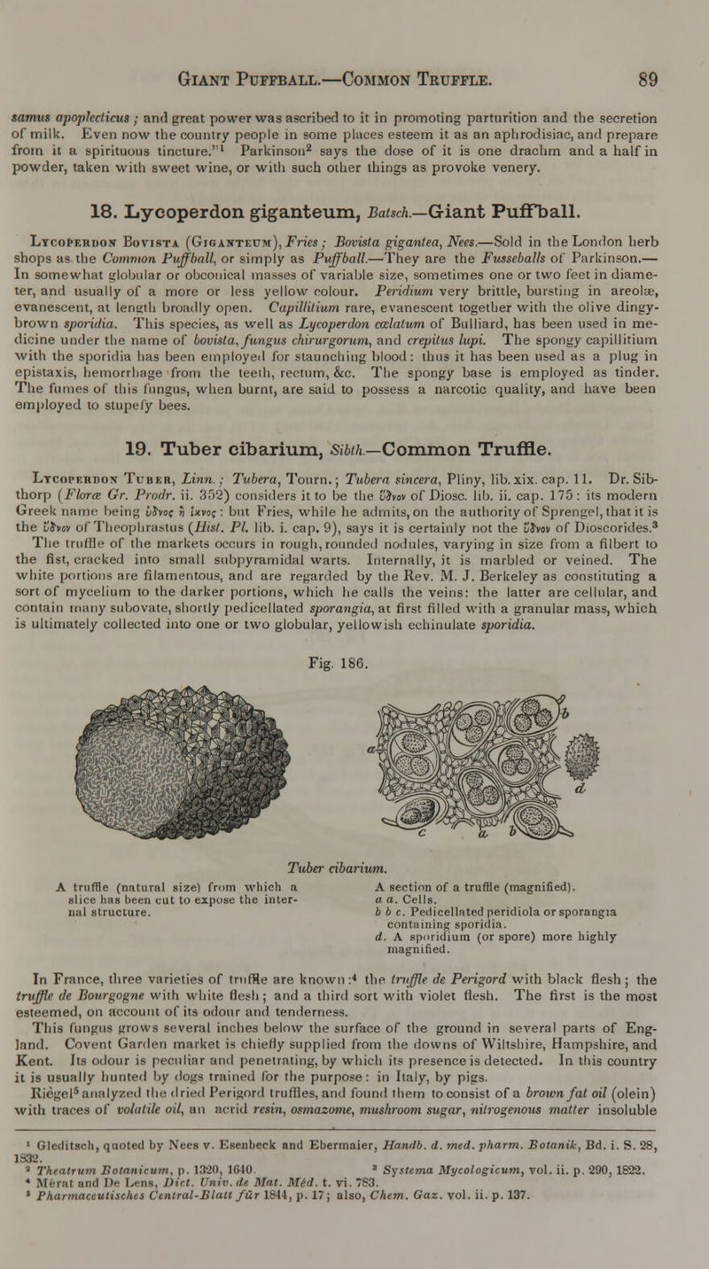 samus apoplecticus ; and great power was ascribed to it in promoting parturition and the secretion of milk. Even now the country people in some places esteem it as an aphrodisiac, and prepare from it a spirituous tincture.'1 Parkinson2 says the dose of it is one drachm and a half in powder, taken with sweet wine, or with such other things as provoke venery. 18. Lycoperdon giganteum, Batsch.—Giant Puffball. Lycopeiidow Bovista (Gjgantetjm), Fries; BovUta gigantea, Nees.—Sold in the London herb shops as the Common Puffball, or simply as Puffball.—They are the Fusseballs of Parkinson.— In somewhat globular or obconical masses of variable size, sometimes one or two feet in diame- ter, and usually of a more or less yellow colour. Peridium very brittle, bursting in areola?, evanescent, at lenyth broadly open. Capillitium rare, evanescent together with the olive dingy- brown sporidia. This species, as well as Lycoperdon calatum of Bulliard, has been used in me- dicine under the name of bovista, fungus chirurgorum, and crepitus lupi. The spongy capillitium with the sporidia has been employed for staunching blood: thus it has been used as a plug in epistaxis, hemorrhage from the teeth, rectum, &c. The spongy base is employed as tinder. The fumes of this fungus, when burnt, are said to possess a narcotic quality, and have been employed to stupefy bees. 19. Tuber cibarium, Sibth.—Common Truffle. Lycopeiidon Tuber, Linn.; Tubera, Tourn.; Tubera sincera, Pliny, lib. xix. cap. 11. Dr. Sib- thorp (Flora Gr. Prodr. ii. 352) considers it to be the vhov of Diosc. lib. ii. cap. 175: its modern Greek name being 6Jvoc >j ixvcc : but Fries, while lie admits, on the authority of Sprengel, that it is the i!Jw of Theophrastus (Hist. PI. lib. i. cap. 9), says it is certainly not the I'Jvov of Dioscorides.3 The truffle of the markets occurs in rough, rounded nodules, varying in size from a filbert to the fist, cracked into small subpyramidal warts. Internally, it is marbled or veined. The white portions are filamentous, and are regarded by the Rev. M. J. Berkeley as constituting a sort of mycelium to the darker portions, which he calls the veins: the latter are cellular, and contain many subovate, shortly pedicellated sporangia,ai first filled with a granular mass, which is ultimately collected into one or two globular, yellowish echinulate sporidia. Fig. 186. Tuber cibarium. A truffle (natural size) from which a slice has been cut to expose the inter- nal structure. A section of a truffle (magnified). a a. Cells. b b c. Pedicellated peridiola or sporangia containing sporidia. d. A sporidium (or spore) more highly magnified. In France, three varieties of truffle are known :4 the truffle de Perigord with black flesh; the truffle de Bourgogne with white flesh; and a third sort with violet flesh. The first is the most esteemed, on account of its odour and tenderness. This fungus grows several inches below the surface of the ground in several parts of Eng- land. Covent Garden market is chiefly supplied from the downs of Wiltshire, Hampshire, and Kent. Its odour is peculiar and penetrating, by which its presence is detected. In this country it is usually hunted by dogs trained for the purpose: in Italy, by pigs. Riegel8 analyzed the dried Perigord truffles, and found them to consist of a brown fat oil (olein) with traces of volatile oil, an acrid resin, osmazome, mushroom sugar, nitrogenous matter insoluble 1 Gleditsch, quoted by Nees v. Esenbeck and Ebermaier, Handb. d. med. pharm. Botanik, Bd. i. S. 28, 1832. 5 Theatrum Botanicum, p. 1320, 1640. 3 Systema Mycologicum, vol. ii. p. 290, 1822. 4 Merat and ])»■ I.ens, Dirt. Unir. de Mat. Mid. t. vi. 7S3. * Pharmaceutisches Central-Bla.lt fur 1844, p. 17; also, Chem. Gaz. vol. ii. p. 137.