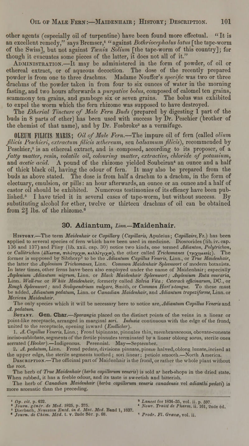 other agents (especially oil of turpentine) have been found more effectual. It is an excellent remedy, says Bremser,1  against Bothriocephalus latus [the tape-worm of the Swiss], but not against Taenia Solium [the tape-worm of this country]; for though it evacuates some pieces of the latter, it does not all of it. Administration.—It may be administered in the form of powder, of oil or ethereal extract, or of aqueous decoction. The dose of the recently prepared powder is from one to three drachms. Madame Nouffer's specific was two or three drachms of the powder taken in from four to six ounces of water in the morning fasting, and two hours afterwards a purgative bolus, composed of calomel ten grains, scammony ten grains, and gamboge six or seven grains. The bolus was exhibited to expel the worm which the fern rhizome was supposed to have destroyed. The Ethcrial Tincture of Male Fern Buds (prepared by digesting 1 part of the buds in 8 parts of ether) has been used with success by Dr. Peschier (brother of the chemist of that name), and by Dr. Fosbroke2 as a vermifuge. OLEUM FILICIS MARIS; Oil of Male Fern.—The impure oil of fern (called olium filicis Feschieri, extractum filicis sethereum, seu balsamum filicis), recommended by Peschier/ is an ethereal extract, and is composed, according to its proposer, of a fatty matter, resin, volatile oil, colouring matter, extractive, chloride of potassium, and acetic acid. A pound of the rhizome yielded Soubeiran4 an ounce and a half of thick black oil, having the odour of fern. It may also be prepared from the buds as above stated. The dose is from half a drachm to a drachm, in the form of electuary, emulsion, or pills: an hour afterwards, an ounce or an ounce and a half of castor oil should be exhibited. Numerous testimonies of its efficacy have been pub- lished.5 I have tried it in several cases of tape-worm, but without success. By substituting alcohol for ether, twelve or thirteen drachms of oil can be obtained from 2| lbs. of the rhizome.6 30. Adiantum, Linn.—Maidenhair. History.—The term Maidenhair or Capillary (Capillaris, Apuleius; Capillaire,¥r.) has been applied to several species of fern which have been used in medicine. Dioscorides (lib. iv. cap. 136 and 137) and Pliny (lib. xxii. cap. 30) notice two kinds, one termed Adianton, Polyti-ichon, or Callitrichon (aiiavrov, TroXuTpi^ov, xaXXi'-rfi^ov), the other called Trichomanes (rpi^ofxaiic). The former is supposed by Sibthorp' to be the Adiantum Capillus Veneris, Linn., or True Maidenhair, the latter the Asplenium Trichomanes, Linn. Common Maidenhair Spleenwort of modern botanists. In later times, other ferns have been also employed under the name of Maidenhair; especially Asplenium Adiantum nigrum, Linn, or Black Maidenhair Spleenwort; Asplenium Rula muraria, Linn. Wall-rue or White Maidenhair, formerly called Salvia Vita; Ceterach officinarum, DC, or Rough Spleenwort; and Scolopendrium vulgare, Smith, or Common Hart's-tongue. To these must be added, Miantum pedatum, Linn, or Canadian Maidenhair, and jldiantum trapeziforme, Linn, or Mexican Maidenhair. The only species which it will be necessary here to notice are, Jldiantum Capillus Veneris and A. pedatum. Botany. Gen. Char.—Sporangia placed on the distinct points of the veins in a linear or point-like receptacle, arranged in marginal sori. Indusia continuous with the edge of the frond, united to the receptacle, opening inward (Endlicher). 1. A. Capillus Veneris, Linn.; Frond bipinnate, pinnules thin, membranaceous, obovate-cuneate inciso-Bublobate, segments of the fertile pinnules terminated by a linear oblong sorus, sterile ones serrated (Hooker).—Indigenous. Perennial. May—September. 2. A. pedatum, Linn. Frond pedate, divisions pinnate, pinrne halved,oblong lunate,incised at the upper edge, the sterile segments toothed ; sori linear; petiole smooth.—North America. Description.—The officinal part of Maidenhair is the frond, or rather the whole plant without the root. The herb of True Maidenhair (herba capillorum veneris) is sold a* herb-shops in the dried state. When rubbed, it has a feeble odour, and its taste is sweetish and bitterish. The herb of Canadian Maidenhair (herba capillorum veneris canadensis vel adianthi pedati) is more aromatic than the preceding. 1 Op. cit. p. 422. a Lancet for ia34-35, vol. ii. p. 597. * Journ. ginir. de Med. 1825, p. 375. * A\0uv. Traitt de Pkarm. ii. 161, 2nde ed * Dierlmch, NeuesUn Entd. in d. Mat. Med. Band 1, 1S37. * Journ. de Chim. Mid. t. v. 2ade Ser. p. 68. ' Prodr. Fl. Greece, vol. ii.