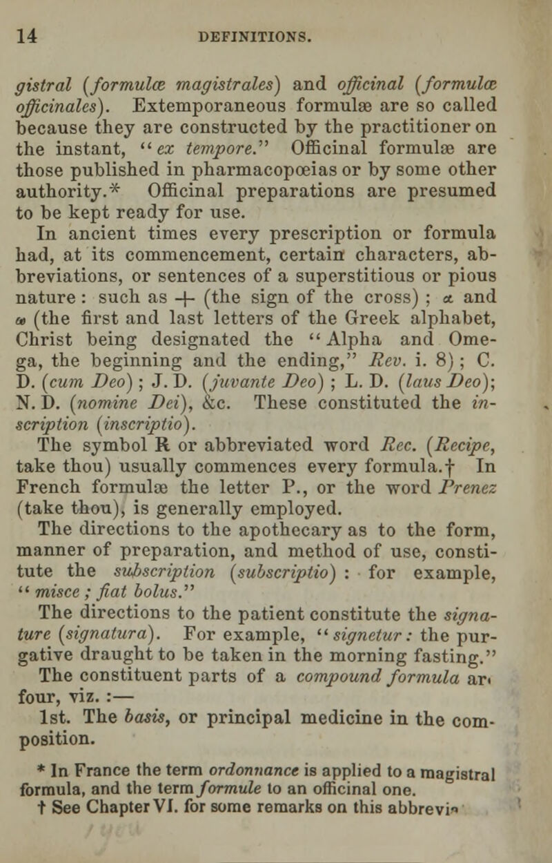 gistral (formula magistrales) and officinal (formulas officinales). Extemporaneous formulae are so called because they are constructed by the practitioner on the instant, ex tempore. Officinal formula? are those published in pharmacopoeias or by some other authority.* Officinal preparations are presumed to be kept ready for use. In ancient times every prescription or formula had, at its commencement, certain characters, ab- breviations, or sentences of a superstitious or pious nature: such as -j- (the sign of the cross) ; <t and a, (the first and last letters of the Greek alphabet, Christ being designated the Alpha and Ome- ga, the beginning and the ending, Rev. i. 8); C. D. (cum Deo); J. D. (juvante Deo) ; L. D. (laus Deo); N. D. (nomine Dei), &c. These constituted the in- scription (inscriptio). The symbol R or abbreviated word Rec. (Recipe, take thou) usually commences every formula.-j- In French formulae the letter P., or the word Prenez (take thou), is generally employed. The directions to the apothecary as to the form, manner of preparation, and method of use, consti- tute the subscription (subscriptio) : for example, misce ; fiat bolus. The directions to the patient constitute the signa- ture (signatura). For example, signetur: the pur- gative draught to be taken in the morning fasting. The constituent parts of a compound formula art four, viz. :— 1st. The basis, or principal medicine in the com- position. * In France the term ordonnance is applied to a magistral formula, and the term formule to an officinal one. t See Chapter VI. for some remarks on this abbrevi*