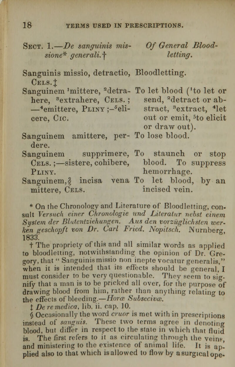 Sect. 1.—De sanguinis mis- Of General Blood- stone* generali.f letting. Sanguinis missio, detractio, Bloodletting. Cels.J Sanguinem 'mittere, 2detra- To let blood ('to let or here, 3extrahere, Cels. ; send, 2detract or ab- —4emittere, Pliny ;—5eli- stract, extract, ''let cere, Cic. out or emit, 5to elicit or draw out). Sanguinem amittere, per- To lose blood, dere. Sanguinem supprimere, To staunch or stop Cels. ;—sistere, cohibere, blood. To suppress Pliny. hemorrhage. Sanguinem,$ incisa vena To let blood, by an mittere, Cels. incised vein. * On the Chronology and Literature of Bloodletting, con- sult Versuch einer Chronologie und Literatur nebst einem Syslein der Blutenlziehurigen. Aux den vorzuglic.hsten wer- ken gesclwp/l von Dr. Carl Fried. Nopitsch. Nurnberg, 1833.' t The propriety of this and all similar words as applied to bloodletting, notwithstanding the opinion of Dr. Gre- gory, that  Sanguinis missio non inepte vocatur generalis, when it is intended that its effects should be general, I must consider to be very questionable. They seem to sig- nify thai a man is to be pricked all over, for the purpose of drawing blood from hiin, rather than anything relating to the effects of bleeding.—Hora Sulseciva;. t De remedica. lib. ii. cap. 10. § Occasionally the word cruor is met with in preseripiions instead of sanguit. These two terms agree in denoting blood, but differ in respect to the state in which that fluid is. The first refers to it as circulating through the veins, and ministering lo the existence of animal life. It is ap- plied also to that which isallowed to flow by a surgical ope-