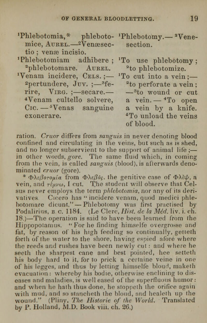 'Phlebotomia,* phleboto- 'Phlebotomy.— 3Vene- mice, Atjrel.—2Venaesec- section. tio ; venae incisio. 'Phlebotomiam adhibere ; 'To use phlebotomy; aphlebotoniare. Aurel. ato phlebotomize. 'Venam incidere, Cels. ;— 'To cut into a vein;— spertundere, Jtjv. ;—3fe- 2to perforate a vein; rire, Virg. ;—secare.— —3to wound or cut 4 Venam cultello solvere, a vein. — 4To open Cic.—5Venas sanguine a vein by a knife. exonerare. 6To unload the veins of blood. ration. Cruor differs from sanguis in never denoting blood confined and circulating in the veins, but such as is shed, and no longer subservient to the support of animal life ;— in other words, gore. The same fluid which, in coining from the vein, is railed sanguis (blood), is afterwards deno- minated cruor (gore). * <t>\ilhTOjiia from <t>\cPd;. the genitive ense of 4>A£t//, a vein, :ind rtjivw, I cut. The student will observe that Cel- sus never employs the term phlebotomia, nor any of its deri- vatives Cicero has  incidere venam, quod medici phle- hotomare dicunt. — Phlebotomy was first practised by Podalirius, c c. 1184. (Le Clerc, Hist, dc la Mid. liv. i. ch. 18.)—The operation is said to have been learned from the Hippopotamus, For he finding himselfe overgrosse and fat, by reason of his high feeding so continually, gettelh forth of the water to the shore, having espied afore where the reeds and rushes have been newly col ■■ and where he seeth the sharpest cane and best pointed, bee setteth his body hard to it, for to prick a certaine veine in one of his legges, and thus by letting himselfe bloud, maketh evacuation: whereby his bodie, otherwise enelining to dis- eases and maladies, is well eased of the superfluous humor: and when he hath thus done, he stoppeth the orifice again with mud, and so stancheth the blond, and healelh up the wound. (Pliny, The Hislorie of the World. Translated by P. Holland, JV1.D. Book viii. ch. 26.)