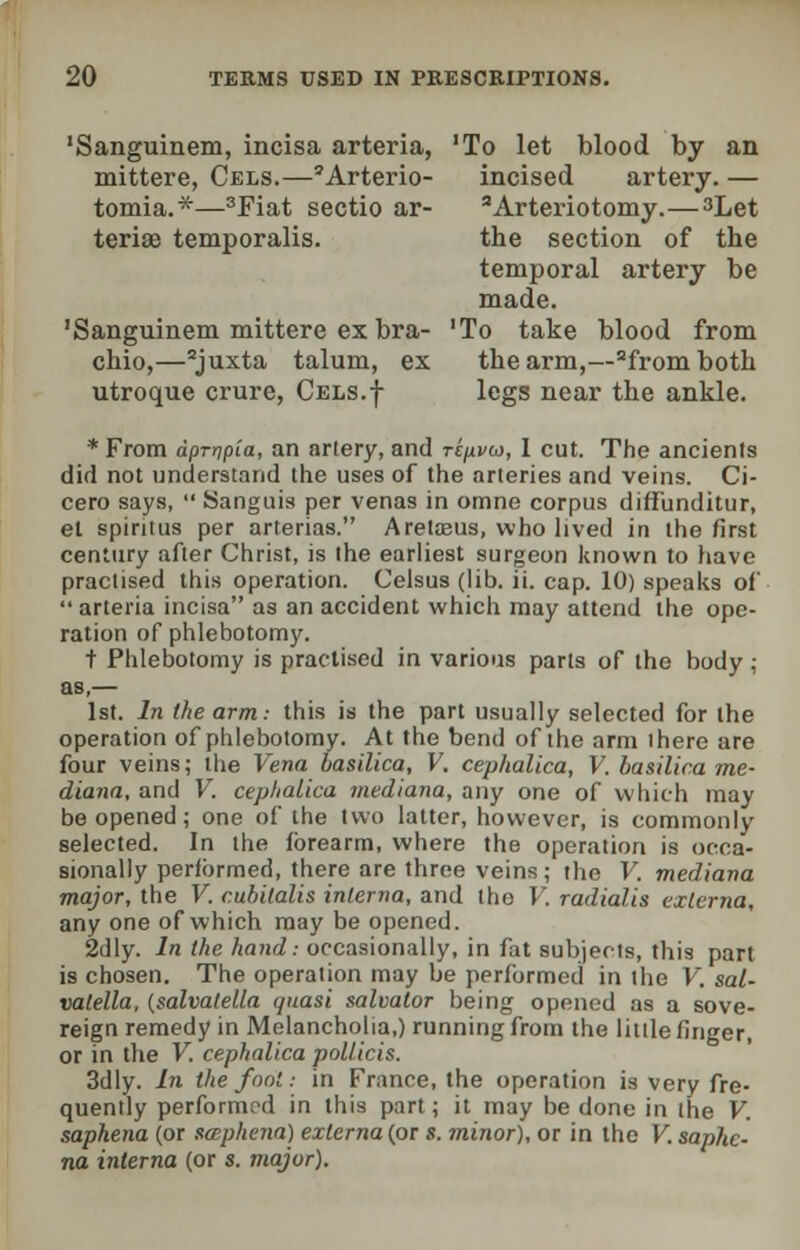 'Sanguinem, incisa arteria, 'To let blood by an mittere, Cels.—'Arterio- incised artery. — tomia.*—3Fiat sectio ar- 'Arteriotomy.—^Let teriae temporalis. the section of the temporal artery be made. 'Sanguinem mittere ex bra- 'To take blood from chio,—2juxta talum, ex the arm,—2fromboth utroque crure, Cels.| legs near the ankle. * From dprnpia, an artery, and ripvw, 1 cut. The ancients did not understand the uses of the arteries and veins. Ci- cero says,  Sanguis per venas in omne corpus diffunditur, et spiritus per arterias. Aretaaus, who lived in the first century after Christ, is the earliest surgeon known to have practised this operation. Celsus (lib. ii. cap. 10) speaks of arteria incisa as an accident which may attend the ope- ration of phlebotomy. t Phlebotomy is practised in various parts of the body; as,— 1st. In the arm: this is the part usually selected for the operation of phlebotomy. At the bend of the arm there are four veins; the Vena basilica, V. cephalica, V. basilica me- diana, and V. ceplialica mediana, any one of which may be opened; one of the two latter, however, is commonly selected. In the forearm, where the operation is occa- sionally performed, there are three veins; the V, mediana major, the V. cubitalis interna, and the V. radialis externa, any one of which may be opened. 2dly. In the hand: occasionally, in fat subjects, this part is chosen. The operation may be performed in the V. sal- valella, (salvatella quasi salvator being opened as a sove- reign remedy in Melancholia,) running from the little finger, or in the V. cephalica pollicis. 3dly. In the foot: in France, the operation is very fre- quently performed in this part; it may be done in the V. saphena (or sapkena) externa (or s. minor), or in the V. saphe- na interna (or s. major).