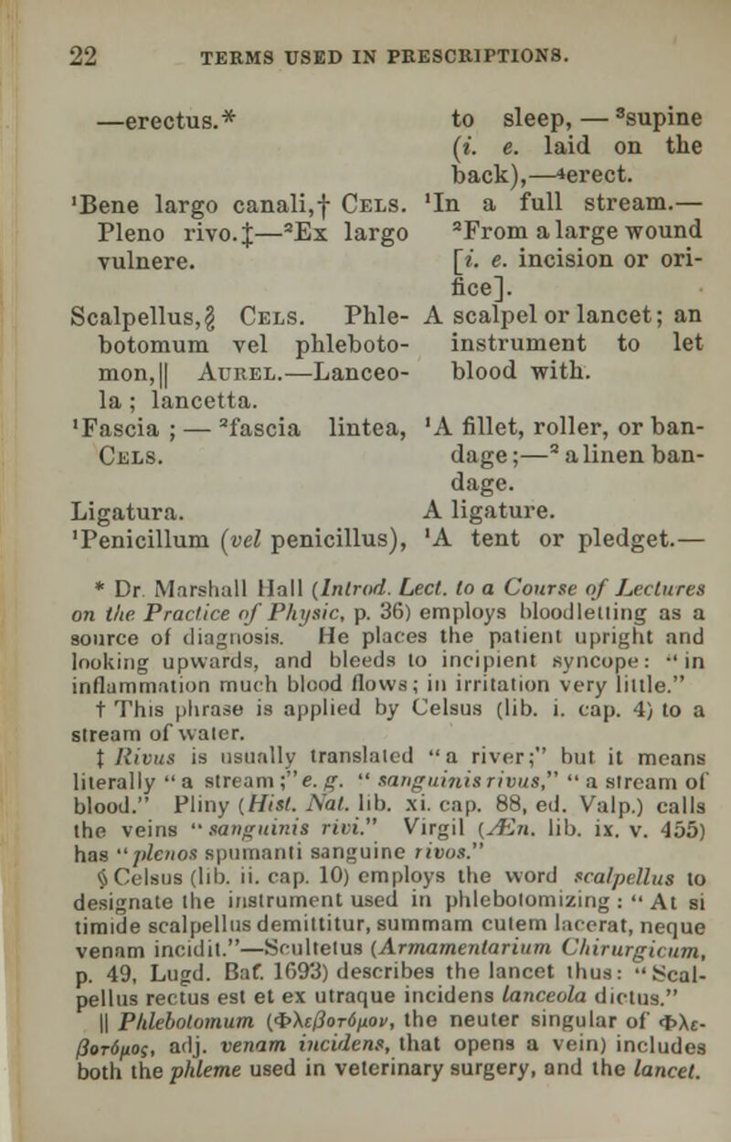 -erectus.* to sleep, — ssupine (t. e. laid on the back),—*erect. 'In a full stream.— 2From a large wound [«, e. incision or ori- fice]. A scalpel or lancet; an instrument to let blood with. 'A fillet, roller, or ban- dage ;—s a linen ban- dage. A ligature. 'A tent or pledget.— 'Bene largo canali,f Cels. Pleno rivo.J—aEx largo vulnere. Scalpellus, g Cels. Phle- botomum vel phleboto- mon,|| Aurel.—Lanceo- la; lancetta. 'Fascia ; — 2fascia lintea, Cels. Ligatura. 'Penicillum (yel penicillus), * Dr Marshall Hall (Inlrod. Led. to a Course of Lectures on the. Practice of Physic, p. 36) employs bloodletting as a source of diagnosis. He places the patient upright and looking upwards, and bleeds to incipient syncope: -'in inflammation much blood flows; iu irritation very little. t This phrase is applied by Celsus (lib. i. cap. 4) to a stream of water. \ Ilivus is usually translated a river; but it means literally  a stream ;e. g.  sanguinis rivus,  a stream of blood. Pliny (Hist. Nat lib. xi. cap. 88, ed. Valp.) calls the veins sanguinis riii. Virgil (Aln. lib. ix. v. 455) has plenos spumanti sanguine rivus. $ Celsus (lib. ii. cap. 10) employs the word scalpellus to designate the instrument used in phlebotomizing : At si timide scalpellus demittitur, summam culem lacerat, neque venam incidit.—Scultetus {Armamentarium Chirurgicum, p. 49, Lugd. Baf. 1693) describes the lancet thus: Scal- pellus rectus est et ex utraque incidens lanceola dictus. || Pklebolomum ($\e0or6ixov, the neuter singular of <t>\e- /?or(5/ioj, adj. venam incidens, that opens a vein) includes both the phleme used in veterinary surgery, and the lancet.