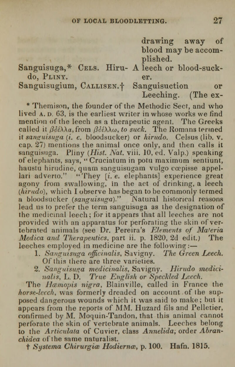drawing away of blood may be accom- plished. Sanguisuga,* Cels. Hiru- A leech or blood-suck- do, Pliny. er. Sanguisugium, Callisen.-}- Sanguisuction or Leeching. (The ex- * Themison, the founder of the Methodic Sect, and who lived a. d. 63, is the earliest writer in whose works we find mention of the leech as a therapeutic agent. The Greeks called it (3de\\a,from (JSzWa), to suck. The Romans termed it sanguisuga (i. e. bloodsucker) or hirudo. Celsus (lib. v. cap. 27) mentions the animal once only, and then calls it sanguisuga. Pliny (Hist. Nat. viii. 10, ed. Valp.) speaking of elephants, says, Cruciatum in potu maximum sentiunt, haustu hirudine, qnam sanguisugam vulgo coepisse appel- lari adverto. They [i.e. elephants] experience great agony from swallowing, in the act of drinking, a leech (hirudo), which I observe has began to be commonly termed a bloodsucker (sanguisuga). JNatural historical reasons lead us to prefer the term sanguisuga as the designation of the medicinal leech; for it appears that all leeches are not provided with an apparatus (or perforating the skin of ver- tebrated animals (see Dr. Pereira's Elements of Materia Medica and Therapeutics, part ii. p. 1820, 2d edit.) The leeches employed in medicine are the following:— 1. Sanguisuga officinalis, Sivigny. The Green Leech. Of this there are three varieties. 2. Sanguisuga medicinalis, Savigny. Hirudo medici- nalis, L. D. True English or Speckled Leech. The Ilmmnjris nigra, Blainville, called in France the horse-leech, was formerly dreaded on account of the sup- posed dangerous wounds which it was said to make; but it appears from the reports of MM. Huzard fils and Pelletier, confirmed by M. Moquin-Tandon, that this animal cannot perforate the skin of vertebrate animals. Leeches belong to the Articulata of Cuvier, class Annelida, order Ahran- chidea of the same naturalist. t Systema Chirurgim Hodiernal, p. 100. Hafn. 1815.