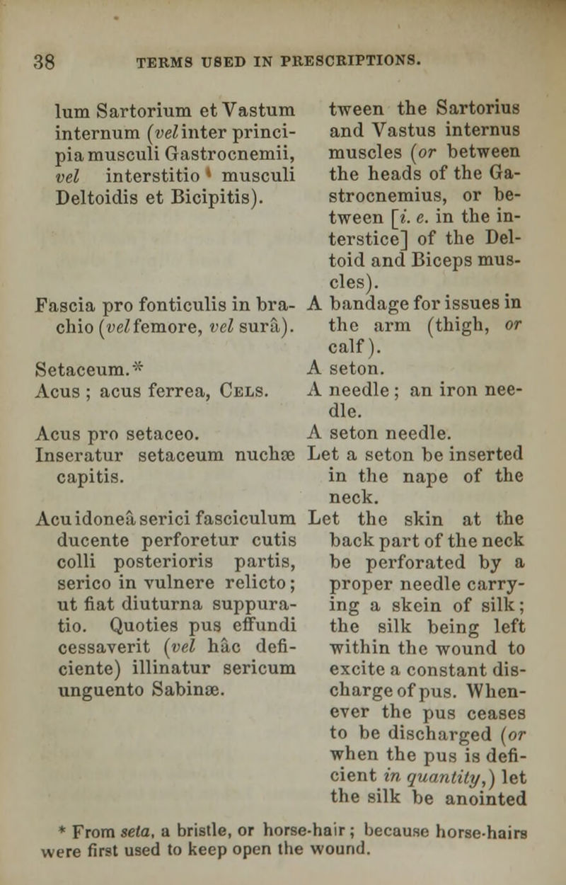 tween the Sartorius and Vastus interims muscles (or between the heads of the Ga- strocnemius, or be- tween [i. c. in the in- terstice] of the Del- toid and Biceps mus- cles). A bandage for issues in the arm (thigh, or calf). A seton. A needle ; an iron nee- dle. A seton needle. Let a seton be inserted in the nape of the neck. Let the skin at the back part of the neck be perforated by a proper needle carry- ing a skein of silk; the silk being left within the wound to excite a constant dis- charge of pus. When- ever the pus ceases to be discharged (or when the pus is defi- cient in quantity,) let the silk be anointed * From seta, a bristle, or horse-hair; because horse-hairs were first used to keep open the wound. lum Sartorium et Vastum internum (vel inter princi- piamusculi Gastrocnemii, vel interstitio * musculi Deltoidis et Bicipitis). Fascia pro fonticulis in bra- chio (t><^femore, vel sura). Setaceum.- Acus ; acus ferrea, Cels. Acus pro setaceo. Inseratur setaceum nuchre capitis. Acu idonea serici fasciculum ducente perforetur cutis colli posterioris partis, serico in vulnere relicto; ut fiat diuturna suppura- tio. Quoties pus effundi cessaverit (vel hac defi- ciente) illinatur sericum unguento Sabinae.