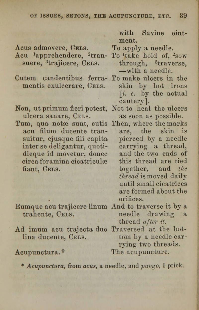 with Savine oint- ment. Acus admovere, Cels. To apply a needle. Acu 'apprehendere, 2tran- To Hake hold of, 2sow suere, Hrajicere, Cels. through, 3traverse, —with a needle. Cutem candentibus ferra- To make ulcers in the mentis exulcerare, Cels. skin by hot irons [*'. e. by the actual cautery]. Non, ut primum fieri potest, Not to heal the ulcers ulcera sanare, Cels. as soon as possible. Turn, qua notse sunt, cutis Then, where the marks acu filum ducente tran- are, the skin is suitur, ejusque fili capita pierced by a needle inter se deligantur, quoti- carrying a thread, dieque id movetur, donee and the two ends of circa foramina cicatriculao this thread are tied fiant, Cels. together, and the thread is moved daily until small cicatrices are formed about the orifices. Eumque acu trajicere linum And to traverse it by a trahente, Cels. needle drawing a thread after it. Ad imum acu trajecta duo Traversed at the bot- lina ducente, Cels. torn by a needle car- rying two threads. Acupunctural The acupuncture. * Acupunctura, from acus, a needle, and pungo, I prick.
