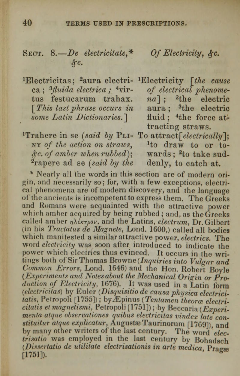 Sect. 8.—De electricitate,* Of Electricity, §c. $c. 'Electricitas; 2aura electri- 'Electricity [the cause ca; 3fluida electrica; 4vir- of electrical phenome- tus festucarum trahax. na~\ ; 2the electric [This last phrase occurs in aura ; 3the electric some Latin Dictionaries. ] fluid ; 4the force at- tracting straws. 'Trahere in se (said by Pli- To &ttract[electrically']; ny of the action on straws, 'to draw to or to- §c. of amber when rubbed); wards ; 2to take sud- 2rapere ad se (said by the denly, to catch at. * Nearly all ihe words in tliis section are of modern ori- gin, and necessarily so; for, with a few exceptions, electri- cal phenomena are of modern discovery, and the language of the ancients is incompetent to express them. The Greeks and Romans were acquainted with the attractive power which amber acquired by being rubbed ; and, as theGreeks called amber riXcKr/jov, and the Latins, electrum, Dr.Gilbert (in his TraclatuB de Magnete, Lond. 1600,) called all bodies which manifested a similar attractive power, electrics. The word electricity was soon after introduced to indicate the power which electrics thus evinced. It occurs in the wri- tings both of SirThomas Browne (.Inquiries into Vulgar and Common Errors, Lond. 1646) and the Hon. Robert Boyle [Experiments and Notes about the Mechanical Origin or Pro- duction of Electricity, 1676). It was used in a Latin form (electricitas) by Euler (Disquisitio de caitsa physica eleclrici- talis, Pelropoli [1755]); byJEpinus (Tentamen theortr. electri- cilatis et magnetismi, Petropoli [1751]); by Beccaria (Experi- menta alone observationet quibut electricitas vindex late con- slituitur aique explicalur, August® Taurinorum [1769]), and by many other writers of the last century. The word 'elec- trisatio was employed in the last century by Bohadsch (Dissertatio de utilitale eleclrisationis in arte medica Praea [1751]). ' B