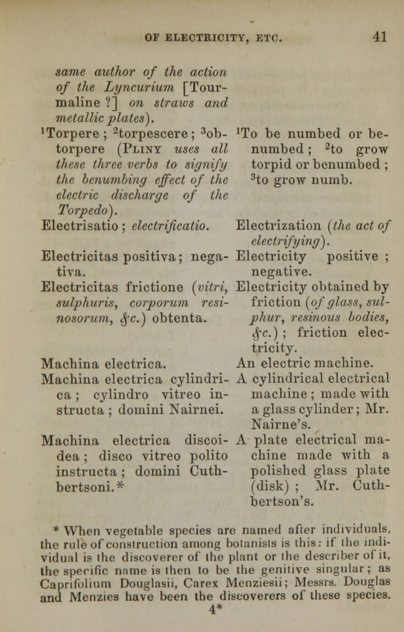 same author of the action of the Lyncurium [Tour- maline ?] on straws and metallic plates). 'Torpere; 2torpescere; 3ob- 'To be numbed or be- torpere (Pliny uses all numbed; 2to grow these three verbs to signify torpid or benumbed ; the benumbing effect of the 3to grow numb. electric discharge of the Torpedo). Electrisatio ; electrificatio. Electrization [the act of electrifying). Electricitas positiva; nega- Electricity positive ; tiva. negative. Electricitas frictione (yitri, Electricity obtained by sulphuris, corporum resi- friction (of glass, sul- nosorum, §c.) obtenta. pkur, resinous bodies, §c.); friction elec- tricity. Machina electrica. An electric machine. Machina electrica cylindri- A cylindrical electrical ca ; cylindro vitreo in- machine ; made with structa ; domini Nairnei. a glass cylinder; Mr. Nairne's. Machina electrica discoi- A plate electrical ma- dea; disco vitreo polito chine made with a instructa; domini Cuth- polished glass plate bertsoni.* (disk) ; Mr. Cuth- bertson's. * When vegetable species are named after individuals, the rule of construction among botanists is this: if the indi- vidual is the discoverer of the plant or the describer of it, the specific name is then to be the genitive singular; as Caprifolium Douglasii, Carex Menziesii; Messrs. Douglas and Menzies have been the discoverers of these species. 4*