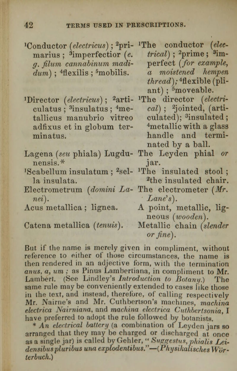 'Conductor (electricus); 2pri- 'The conductor (elee- marius ; 3imperfectior (e. trical) ; 2prime ; 3im- g. filum cannabinum madi- perfect (for example, dum); 4flexilis ; 5mobilis. a moistened hempen thread) ;4flexible (pli- ant) ; 5moveable. 'Director [electricus); 2arti- 'The director (electri- culatus ; 3insulatus ; 4me- cal) ; pointed, (arti- tallicus manubrio vitreo culated); 3insulated ; adfixus et in globum ter- 4metallic with a glass minatus. handle and termi- nated by a ball. Lagena (sett phiala) Lugdu- The Leyden phial or nensis.* jar. ■Scabellum insulatum ; 2sel- 'The insulated stool ; la insulata. 2the insulated chair. Electrometrum (domini La- The electrometer (Mr. nei). Lane's). Acus metallica; lignea. A point, metallic, lig- neous (wooden). Catena metallica (tenuis). Metallic chain (slender or fine). But if the name is merely given in compliment, without reference to either of those circumstances, the name is then rendered in an adjective form, with the termination anus, a, um ; as Pinus Lamberliana, in compliment to Mr. Lambert. (See Lindley's Introduction to Botany.) The same rule may be conveniently extended to cases like those in the text, and instead, therefore, of calling respectively Mr. Nairne'8 and Mr. Cuthbertson's machines, machina eleclrica Nairniana, and machina eleclrica Citthberlsonia, I have preferred to adopt the rule followed by botanists. * An electrical battery (a combination of Leyden jars so arranged that they may be charged or discharged at once as a single jar) is called by Gehler,  Suegesbus,phialis Lei- densibiispluribus una explodenlibus.—{Physikalisches W'Or- terbuch.)