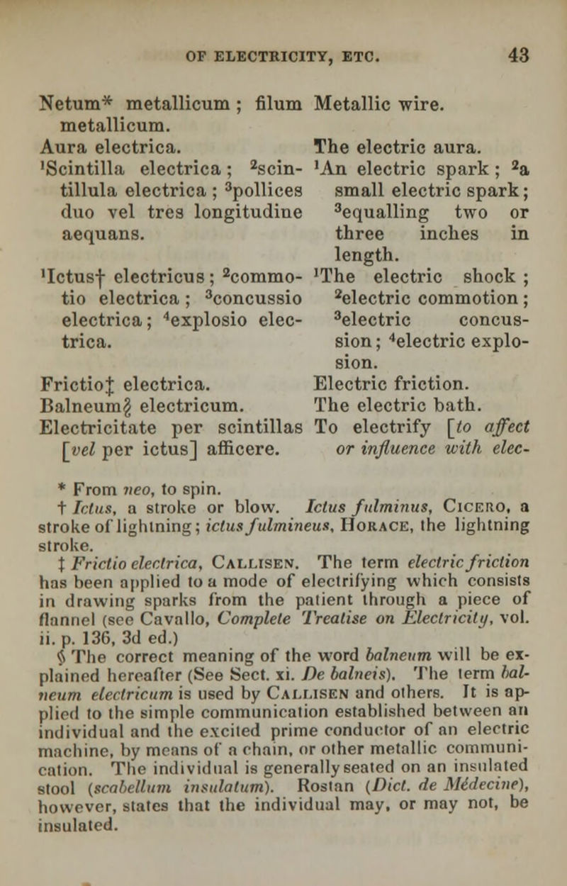 Netum* metallicum ; filum Metallic wire. metallicum. Aura electrica. The electric aura. •Scintilla electrica; 2scin- 'An electric spark; 2a tillula electrica ; 3pollices small electric spark; duo vel tres longitudine Equalling two or aequans. three inches in length. 'Ictusf electricus ; 2commo- 'The electric shock ; tio electrica ; 3concussio 2electric commotion ; electrica; 4explosio elec- 3electric concus- trica. sion; 4electric explo- sion. FrictioJ; electrica. Electric friction. Balneum^ electricum. The electric bath. Electricitate per scintillas To electrify [to affect [yel per ictus] afficere. or influence with elec- * From neo, to spin. t Ictus, a stroke or blow. Ictus fitlminus, Cicero, a stroke of lightning; ictus fulmineus, Horace, the lightning stroke. \ Frictio electrica, Callisen. The term electric friction has been applied to a mode of electrifying which consists in drawing sparks from the patient through a piece of flannel (see Cavallo, Complete Treatise on Electricity, vol. ii.p. 136, 3d ed.) § The correct meaning of the word balneum will be ex- plained hereafter (See Sect. xi. De balneis). The term bal- neum electricum is used by Cai.msen and others. It is ap- plied to the simple cominunieation established between an individual and the excited prime conductor of an electric machine, by means of a chain, or other metallic cominuni- eation. The individual is generally seated on an insulated stool (scabellum insulatum). Rostan (Diet, de Midecine), however, states that the individual may, or may not, be insulated.