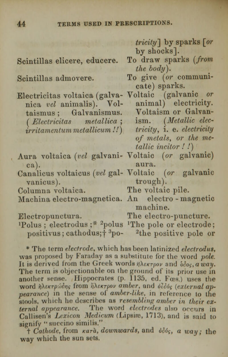 tricity'] by sparks [or by shocks]. Scintillas elicere, educere. To draw sparks (from the body). Scintillas admovere. To give (or communi- cate) sparks. Electricitas voltaica (galva- Voltaic (galvanic _ or nica vel animalis). Vol- animal) electricity, taismus; Galvanismus. Voltaism or Galvan- (Electricitas mctallica ; ism. (Metallic elec- irritamcntummctallicum'.l) tricity, i. e. electricity of metals, or the me- tallic incitor ! !) Aura voltaica (vel galvani- Voltaic (or galvanic) ca). aura. Canalicus voltaicus (vel gal- Voltaic (or galvanic vanicus). trough). Columna voltaica. The voltaic pile. Machina electro-magnetica. An electro-magnetic machine. Electropunctura. The electro-puncture. •Polus ; electrodus ;* 2polus 'The pole or electrode; positivus; cathodus;f 3po- 2the positive pole or * The term electrode, which has been latinized electrodus, was proposed by Faraday as a substitute for the word pole. Il is derived from the Greek words iftcKrpov and bio;,away. The term is objectionable on the ground of its prior use in another sense. Hippocrates (p, 1135, ed. Fobs.) uses the word ii\cKTpjiirii from iWiktjiov amber, and 6li6q [external ap- pearance) in the sense of amber-like, in reference to the stools, which he describes as resembling amber in tlwir ex- ternal appearance. The word electrodes also occurs in Callisen's Lexicon Medicum (Lipsire, 1713), and is said to signify succino similis. t Cathode, from Kara, downwards, and 6&6$, a way; the way which the sun sets.