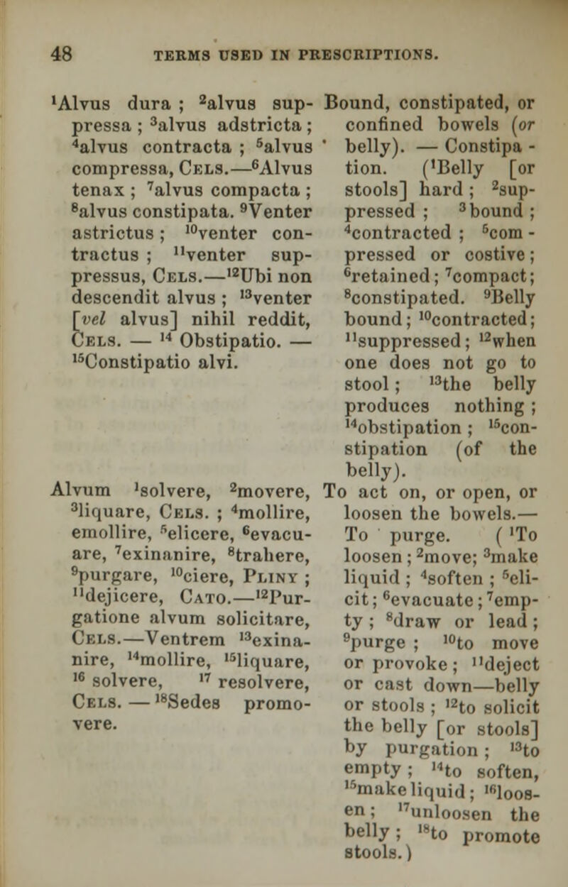 'Alvus dura ; 2alvus sup- pressa ; 3alvus adstricta; 4alvus contracta ; 5alvus compressa, Cels.—6Alvus tenax ; 7alvus compacta ; 8alvus constipata. 9Venter astrictus; 10venter con- tractus ; venter sup- pressus, Cels.—,2Ubi non descendit alvus ; l3venter [yel alvus] nihil reddit, Cels. — 14 Obstipatio. — 15Constipatio alvi. Alvum 'solvere, 2movere, 3liquare, Cels. ; 4mollire, emollire, 5elicere, 6evacu- are, 7exinanire, 8trahere, 9purgare, ,0ciere, Pliny ; dejicere, Cato.—,2Pur- gatione alvum solicitare, Cels.—Ventrem 13exina- nire, 14mollire, 15liqusire, 16 solvere, '7 resolvere, Cels. — I8Sedes promo- vere. Bound, constipated, or confined bowels (or ' belly). — Constipa - tion. ('Belly [or stools] hard ; Sup- pressed ; 3bound ; contracted ; 5com - pressed or costive; 'retained; 7compact; 8constipated. 9Belly bound; 'contracted; suppressed; 12when one does not go to stool; 13the belly produces nothing; 'obstipation; 15con- stipation (of the belly). To act on, or open, or loosen the bowels.— To purge. ( 'To loosen; 2move; 3make liquid ; 4soften ; 5eli- cit; 6evacuate; ''emp- ty ; 8draw or lead; 9purge ; ,0to move or provoke; deject or cast down—belly or stools ; '2to solicit the belly [or stools] by purgation; I3to empty; 'Ho soften, makeliquid; 'loos- en ; ''unloosen the belly; '»to promote stools.)