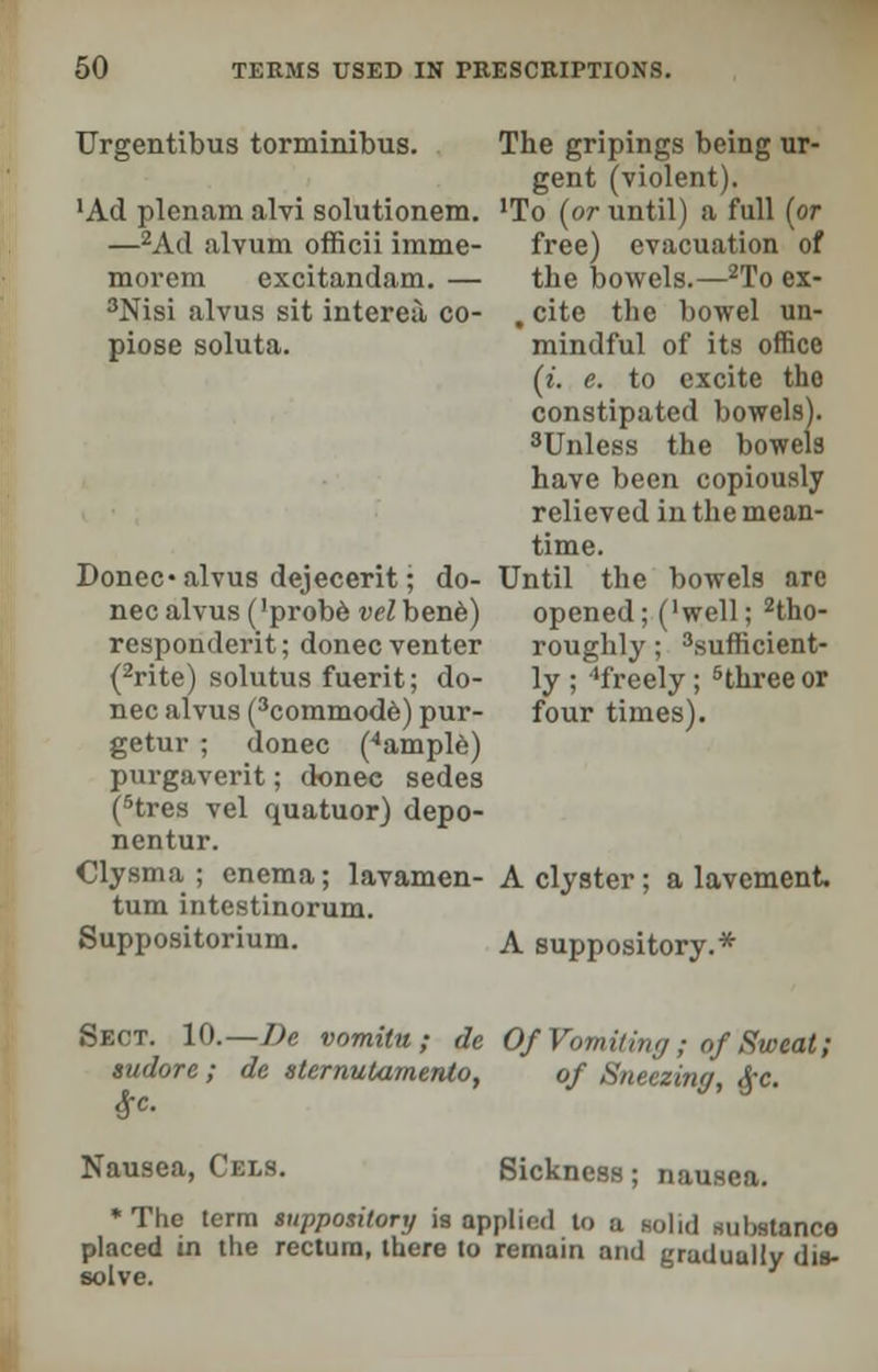 Urgentibus torminibus. 'Ad plenam alvi solutionem. —2Ad iilvum officii imme- morem excitandam. — 3Nisi alvus sit intereu, co- piose soluta. Donee* alvus dejecerit • do- nee alvus ('probe velhenb) responderit; donee venter (2rite) solutus fuerit; do- nee alvus (3commode) pur- getur ; donee (4ample) purgaverit; donee sedes (5tres vel quatuor) depo- nentur. Clysma ; enema; lavamen- tum intestinorum. Suppositorium. The gripings being ur- gent (violent). 'To (or until) a full (or free) evacuation of the bowels.—2To ex- . cite the bowel un- mindful of its office (t. e. to excite tho constipated bowels). 3Unless the bowels have been copiously relieved in the mean- time. Until the bowels are opened; ('well; tho- roughly ; 3sufficient- ly ; 'freely; 5three or four times). A clyster; a lavement, A suppository.* Sect. 10.— De vomitu ; de Of Vomiting; of Sweat; sudore ; de sternutamento, of Sneezing, &c. Nausea, Cels. Sickness; nausea. The term suppository is applied to a solid substance placed in the rectum, there to remain and graduully dis- solve.