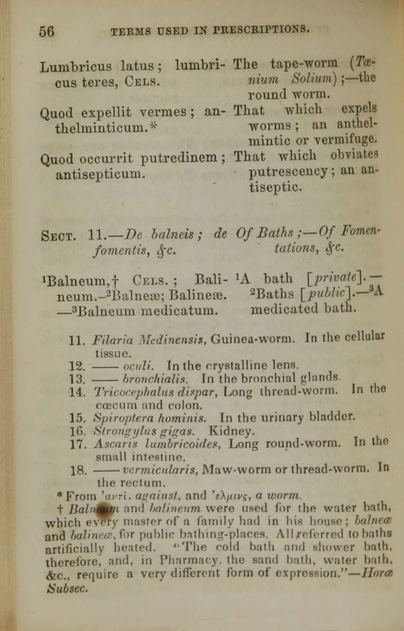 Lumbricus latus; lumbri- The tape-worm (Tm- cus teres, Cels. nium Solium);—the round -worm. Quod expellit vermes; an- That which expels thclminticum.* worms; an anthel- mintic or vermifuge. Quod occurrit putredinem; That which obviates antisepticum. putrescency; an an- tiseptic. Sect. 11.—Be balneis ; de Of Baths ;—Of Fomcn- /amentia, Sfc. tations, #c. •Balneum,f Cels.; Bali- 'A bath [private].— neum.-2Balnef»; Balinea. 2Baths [public].—M, —'Balneum medicatum. medicated bath. 11. Filaria Medinensit, Guinea-worm. In the cellular tissue. 12. oculi. In the crystalline lens. 13. bronchialis. In the bronchial glands 14. Tricocephalus ditpar, Long thread-worm. In the ccecum and colon. 15. Spiroplera kominis. In the urinary bladder. 16. Siroiizijlus izi^'is. Kidney. 17. Ascaris lumbricoider, Long round-worm. In 'he small intestine. 18. vermicidaris, Maw-worm or thread-worm. In the rectum. * From 'avrl. against, and 'eX/tn/f, a worm. t Ilalu^fi and balineum were used for the water bath, which evWy master of a family had in his house; balnea and balinete.for public bathing-places. All referred tohaths artificially healed. ''The cold bath and shower hath, therefore! and, in 1'linrmaey, the sand hath, water bath, &c., require a very different form of expression.—Horce Hubsec.