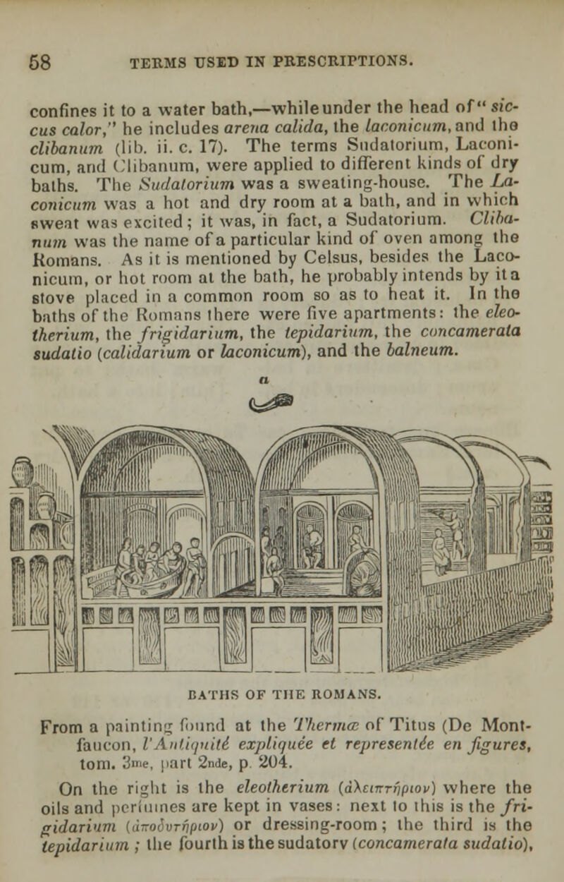 confines it to a water bath,—while under the head of sic- cus calor, he includes arena calida, the laconicum, and lho clibanum (lib. ii. c. 17). The terms Sudatorium, Laconi- cum, and Clibanum, were applied to different kinds of dry baths. The Sudatorium was a sweating-house. The La- conicum was a hot and dry room at a bath, and in which sweat was excited; it was, in fact, a Sudatorium. Cliba- num was the name of a particular kind of oven among the Romans. As it is mentioned by Celsus, besides the Laco- nicum, or hot room at the bath, he probably intends by it a stove placed in a common room so as to heat it. In the baths of the Romans there were five apartments: the eleo- therium, the frigidarium, the tepidarium, the concamerata sudatio (calidarium or laconicum), and the balneum. BATHS OF THE ROMANS. From a painting found at the Thermce of Titus (De Mont- faucon, I'Antiqtiiti expliquee et representee en figures, torn. 3me, part 2nde, p 204. On the right is the eleothtrium (dXcnrrfiptov) where the oils and perfumes are kept in vases: next to this is the fri- gidarium tdzoSvTfip'ov) or dressing-room; the third is the tepidarium ; the fourth is the sudatory (concamerata sudatio).