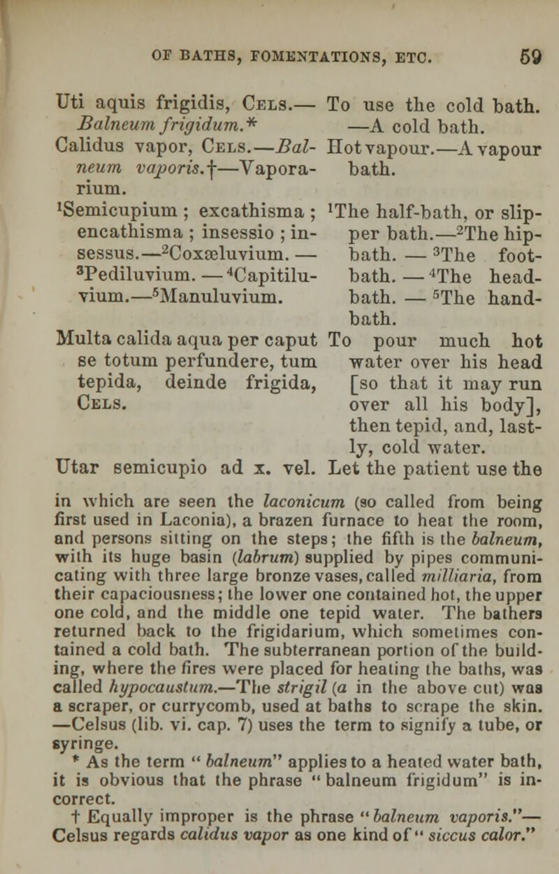 Uti aquis frigidis, Cels.— To use the cold bath. Balneum frigidum* —A cold bath. Calidus vapor, Cels.—Bal- Hot vapour.—A vapour neum vajporis.f—Vapora- bath, rium. ^emicupium ; excathisma ; 'The half-bath, or slip- encathisma ; insessio ; in- per bath.—2The hip- sessus.—2Coxseluvium. — bath. — 3The foot- 3Pediluvium.—4Capitilu- bath.—4The head- vium.—5Manuluvium. bath. — 5The hand- bath. Multa calida aqua per caput To pour much hot se totum perfundere, turn water over his head tepida, deinde frigida, [so that it may run Cels. over all his body], then tepid, and, last- ly, cold water. Utar semicupio ad x. vel. Let the patient use the in which are seen the laconicum (so called from being first used in Laconia), a brazen furnace to heat the room, and persons sitting on the steps; the fifth is the balneum, with its huge basin {labrum) supplied by pipes communi- cating with three large bronze vases, called milliaria, from their capaciousness; the lower one contained hot, the upper one cold, and the middle one tepid water. The bathers returned back to the frigidarium, which sometimes con- tained a cold bath. The subterranean portion of the build- ing, where the fires were placed for healing the baths, was called hypocaustum.—The strigil (a in the above cut) waa a scraper, or currycomb, used at baths to scrape the skin. —Celsus (lib. vi. cap. 7) uses the term to signify a tube, or syringe. * As the term  balneum applies to a heated water bath, it is obvious that the phrase balneum frigidum is in- correct. t Equally improper is the phrase  balneum vaporis.— Celsus regards calidus vapor as one kind of siccus color.