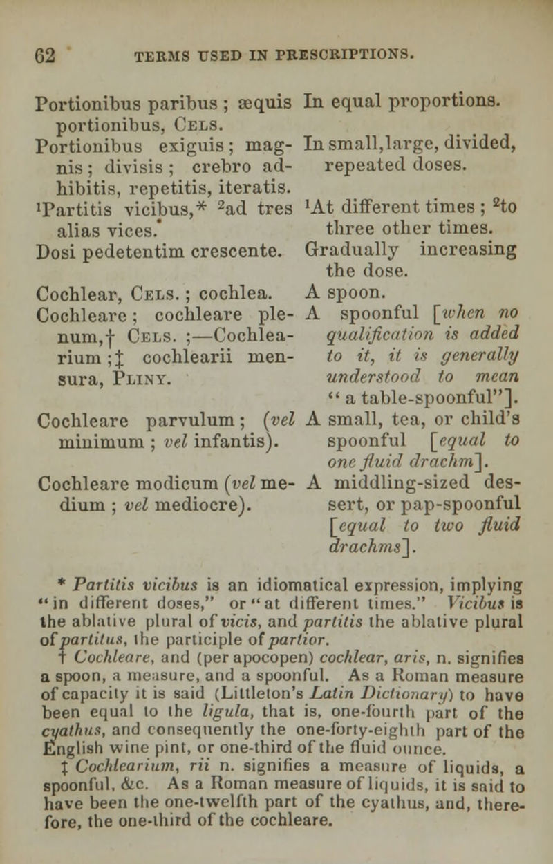 Portionibus paribus ; tequis In equal proportions. portionibus, Gels. Portionibus exiguis ; mag- In small,large, divided, nis ; divisis ; crebro ad- repeated doses, hibitis, repetitis, iteratis. 'Partitis victims,* 2ad tres 'At different times; 2to alias vices.' three other times. Dosi pedetentim crescente. Gradually increasing the dose. Cochlear, Cels. ; cochlea. A spoon. Cochleare; cochleare pie- A spoonful [when no num,-)- Cels. ;—Cochlea- qualification is added rium;J cochlearii men- to it, it is generally sura, Pliny. understood to mean  a table-spoonful]. Cochleare parvulum; (vel A small, tea, or child's minimum ; vel infantis). spoonful [equal to one fluid drachni]. Cochleare modicum (vel me- A middling-sized des- dium ; vel mediocre). sert, or pap-spoonful [equal to two fluid drachms']. * Partitis vicibus is an idiomatical expression, implying in different doses, or  at different times. Vicibus is the ablative plural of Dice's, and partitis the ablative plural otparlitus, iho participle of partior. T Cochleare, and (per apocopen) cochlear, arts, n. signifies a spoon, a measure, and a spoonful. As a Roman measure of capacity it is said (Littleton's Latin Dictionary) to have been equal to the ligula, that is, one-fourth part of the cyathus, and consequently the one-forty-eighth part of the English wine pint, or one-third of the fluid ounce. T. Cochlearium, rii n. signifies a measure of liquids, a spoonful, &c. As a Roman measure of liquids, it is said to have been the one-twelfth part of the cyathus, and, there- fore, the one-third of the cochleare.