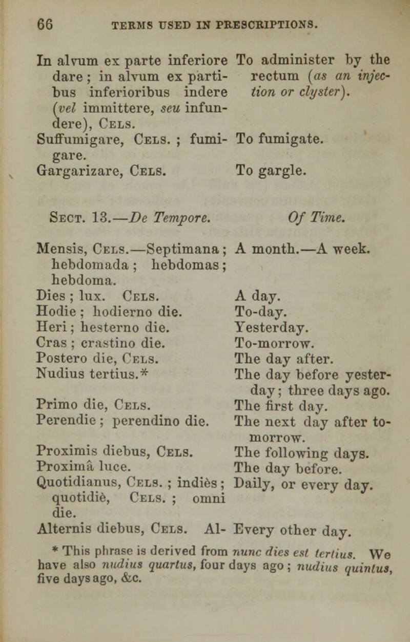 In alvum ex parte inferiore To administer by the dare; in alvum ex parti- rectum (as an injec- bus inferioribus indere tion or clyster), (vel immittere, seu infun- dere), Cels. SuflFumigare, Cels. ; fumi- To fumigate, gare. Gargarizare, Cels. To gargle. Sect. 13.—Be Tempore. Of Time. Mensis, Cels.—Septimana; A month.—A week. hebdomada ; hebdomas; hebdoma. Dies ; lux. Cels. A day. Hodie ; hodierno die. To-day. Heri; hesterno die. Yesterday. Cras ; cra.stino die. To-morrow. Postero die, Cels. The day after. Nudius tertius.* The day before yester- day ; three days ago. Primo die, Cels. The first day. Perendie ; perendino die. The next day after to- morrow. Proximis diebus, Cels. The following days. Proxima luce. The day before. Quotidianus, Cels. ; indies; Daily, or every day. quotidie, Cels. ; omni die. Alternis diebus, Cels. Al- Every other day. * This phrase is derived from nunc dies est tcrlius. We have also nudius quartus, four days ago; nudius quinlus, five days ago, &c.