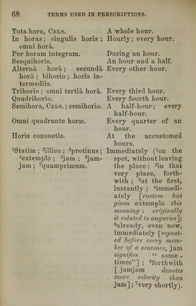 Tota hora, Cels. A whole hour. In horas; singulis horis ; Hourly; every hour, omni hora. Per horam integram. During an hour. Sesquihoris. An hour and a half. Altermi hora ; secunda, Every other hour, hora ; bihorio ; horis in- termediis. Trihorio ; omni tertia hora. Every third hour. Quadrihorio. Every fourth hour. Semihora, Cels. ; semihorio. A half-hour; every half-hour. Omni quadrante hora;. Every quarter of an hour. Horis consuetis. At the accustomed hours. 'Statim ; 2illico ; 3protinus; Immediately ('on the 4extemplo ; 5jam ; 6jam- spot,-without leaving jam; 7quamprimum. the place; 2in that very place, forth- with ; 3at the first, instantly ; ''immedi- ately [custom has given extemplo this meaning : originally it related to auguries]; 5already, even now, immediately [repeat- ed before every mem- ber of a sentence, jam signifies  some - times] ; forthwith [ jamjam denote* more celerity than jam]; 7very shortly).