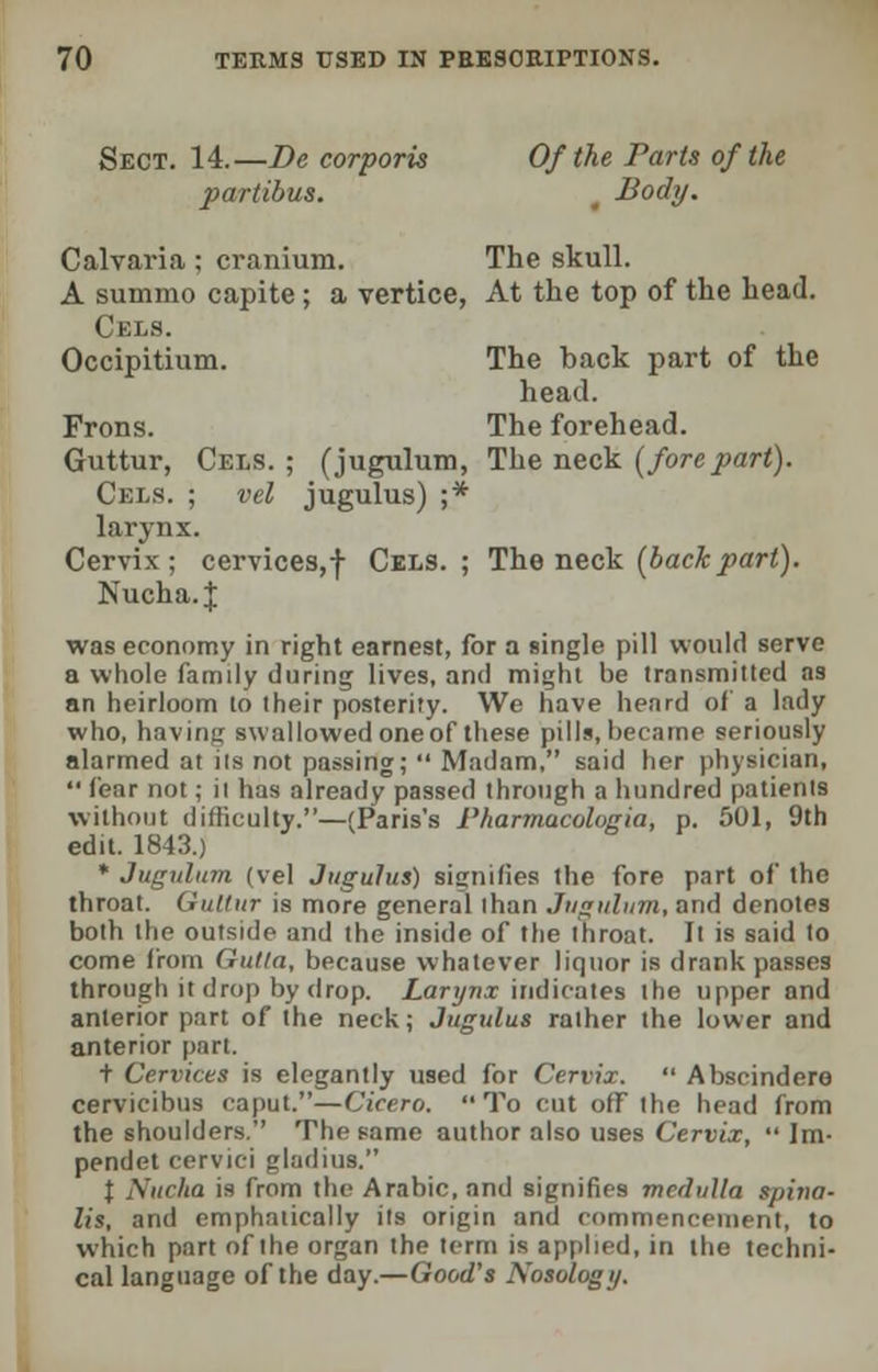 Sect. 14.—Be corporis Of the Paris of the partibus. Body. Calvaria ; cranium. The skull. A summo capite ; a vertice, At the top of the head. Cels. Occipitium. The back part of the head. Frons. The forehead. Guttur, Cels. ; (jugulum, The neck (forepart). Cels. ; vel jugulus) ;* larynx. Cervix; cervices,-}- Cels.; The neck {back part). Nucha. J was economy in right earnest, for a single pill would serve a whole famdy during lives, and might be transmitted as an heirloom to their posterity. We have heard of a lady who, having swallowed one of these pills, became seriously alarmed at Us not passing;  Madam, said her physician,  fear not; il has already passed through a hundred patients without difficulty.—(Paris's rharmacologia, p. 501, 9th edit. 1843.) * Jugulum (vel Jugulus) signifies the fore part of the throat. Guttur is more general lhan Jugulum, and denotes both the outside and the inside of the throat. It is said to come from Gutla, because whatever liquor is drank passes through it drop by drop. Larynx indicates the upper and anterior part of the neck; Jugulus rather the lower and anterior part. t Cervices is elegantly used for Cervix.  Abscindero cervicibus caput.—Cicero. To cut off the head from the shoulders. The Fame author also uses Cervix,  Im- pendet cervici gladius. t Nucha is from the Arabic, and signifies medulla spina- lis, and emphatically its origin and commencement, to which part of the organ the term is applied, in the techni- cal language of the day.—Good's Nosology.