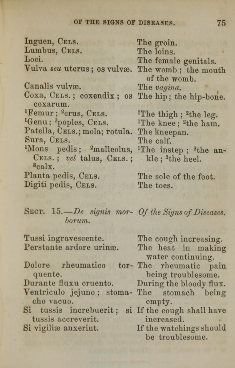 Inguen, Cels. Lumbus, Cels. Loci. Vulva seu uterus; os vulvae. Canalis vulvae. Coxa, Cels. ; coxendix ; os coxarum. 'Femur; 2crus, Cels. 'Genu; 2poples, Cels. Patella, CELS.;mola; rotula. Sura, Cels. 'Mons pedis; 2malleolus, Cels. ; vel talus, Cels. ; 8calx. Planta pedis, Cels. Digiti pedis, Cels. The groin. The loins. The female genitals. The womb ; the mouth of the womb. The vagina. The hip; the hip-bone. 'The thigh ; 2the leg. •The knee; 2the ham. The kneepan. The calf. 'The instep ; 2the an- kle ; 3the heel. The sole of the foot. The toes. Sect. 15.—De signis mor- Of the Signs of Diseases, borum. Tussi ingravescente. Perstante ardore urinte. Dolore rheumatico tor- quente. Durante fluxu cruento. Ventriculo jejuno ; stoma- cho vacuo. Si tussis increbuerit; si tussis accreverit. Si vigilito anxerint. The cough increasing. The heat in making water continuing. The rheumatic pain being troublesome. During the bloody flux. The stomach being empty. If the cough shall have increased. If the watchings should be troublesome.