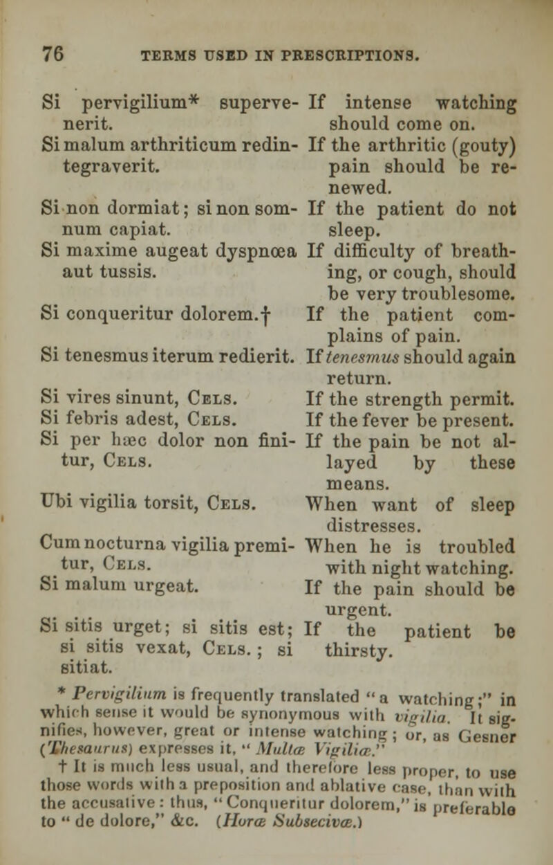 Si pervigilium* euperve- If intense watching nerit. should come on. Si malum arthriticum redin- If the arthritic (gouty) tegraverit. pain should be re- newed. Si non dormiat; sinonsom- If the patient do not num capiat. sleep. Si maxime augeat dyspnoea If difficulty of breath- aut tussis. ing, or cough, should be very troublesome. Si conqueritur dolorem.f If the patient com- plains of pain. Si tenesmus iterum redierit. If tenesmus should again return. Si vires sinunt, Cels. If the strength permit. Si febris adest, Cels. If the fever be present. Si per lnec dolor non fini- If the pain be not al- tur, Cels. layed by these means. Ubi vigilia torsit, Cels. When want of sleep distresses. Cum nocturna vigilia premi- When he is troubled tur, Cels. with night watching. Si malum urgeat. If the pain should be urgent. Si sitis urget; si sitis est; If the patient be si sitis vexat, Cels. ; si thirsty. aitiat. * Pervigilium is frequently translated a watching; in which sense it would be synonymous with vigilia. It sig- nifies, however, great or intense watching; or, as Gesner [Hhetaurus) expresses it,  Malta: VurUicB. t It is much less usual, and therelore less proper, to use those words with a preposition and ablative case, than with the accusative : thus,  Conqueritur dolorem, is preferable to  de dolore, &.C. (Hurce Subsecivee.)