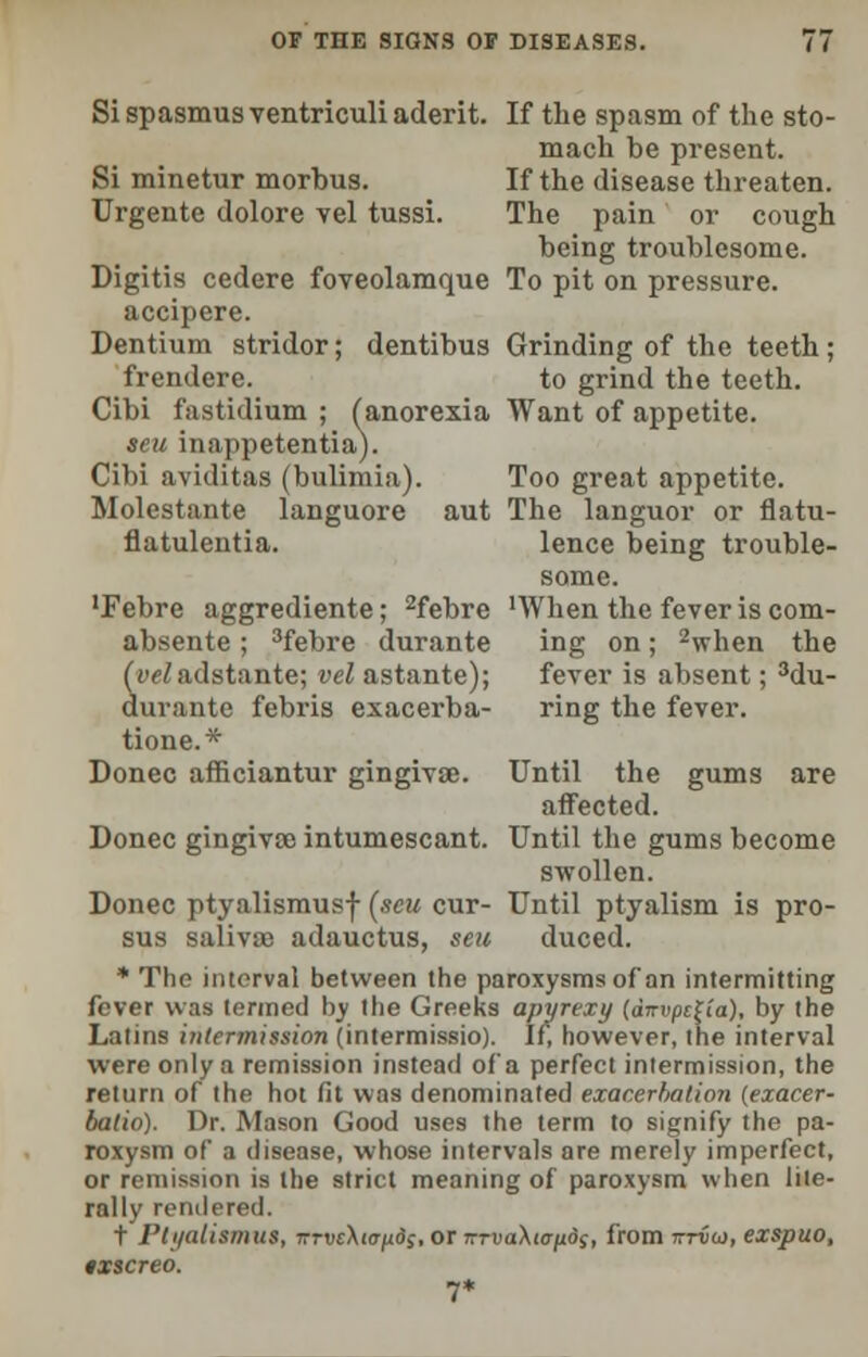 Si spasmus ventriculi aderit. If the spasm of the sto- mach be present. Si minetur morbus. If the disease threaten. Urgente dolore vel tussi. The pain or cough being troublesome. Digitis cedere foveolamque To pit on pressure. accipere. Dentium stridor; dentibus Grinding of the teeth; frendcre. to grind the teeth. Cibi fastidium ; (anorexia Want of appetite. seu inappetentia). Cibi aviditas (bulimia). Too great appetite. Molestante languore aut The languor or flatu- flatulentia. lence being trouble- some. 'Febre aggrediente; 2febre 'When the fever is com- absente; 3febre durante ing on; 2when the ((v/adstante; vel astante); fever is absent; 3du- durante febris exacerba- ring the fever. tione.* Donee afficiantur gingivae. Until the gums are affected. Donee gingivae intumescant. Until the gums become swollen. Donee ptyalismusf (seu cur- Until ptyalism is pro- sus salivae adauctus, seu duced. * The interval between the paroxysms of an intermitting fever was termed by the Greeks apyrexy (dnvpc^ia), by the Latins intermission (intermissio). If, however, the interval were only a remission instead of'a perfect intermission, the return of the hot fit was denominated exacerbation (exacer- batio). Dr. Mason Good uses the term to signify the pa- roxysm of a disease, whose intervals are merely imperfect, or remission is the strict meaning of paroxysm when lite- rally rendered. t I'ti/alisiniis, TrrwXio-^df, or TrrvaXta/xos, from tztvoi, exspuo, txscreo. 7*