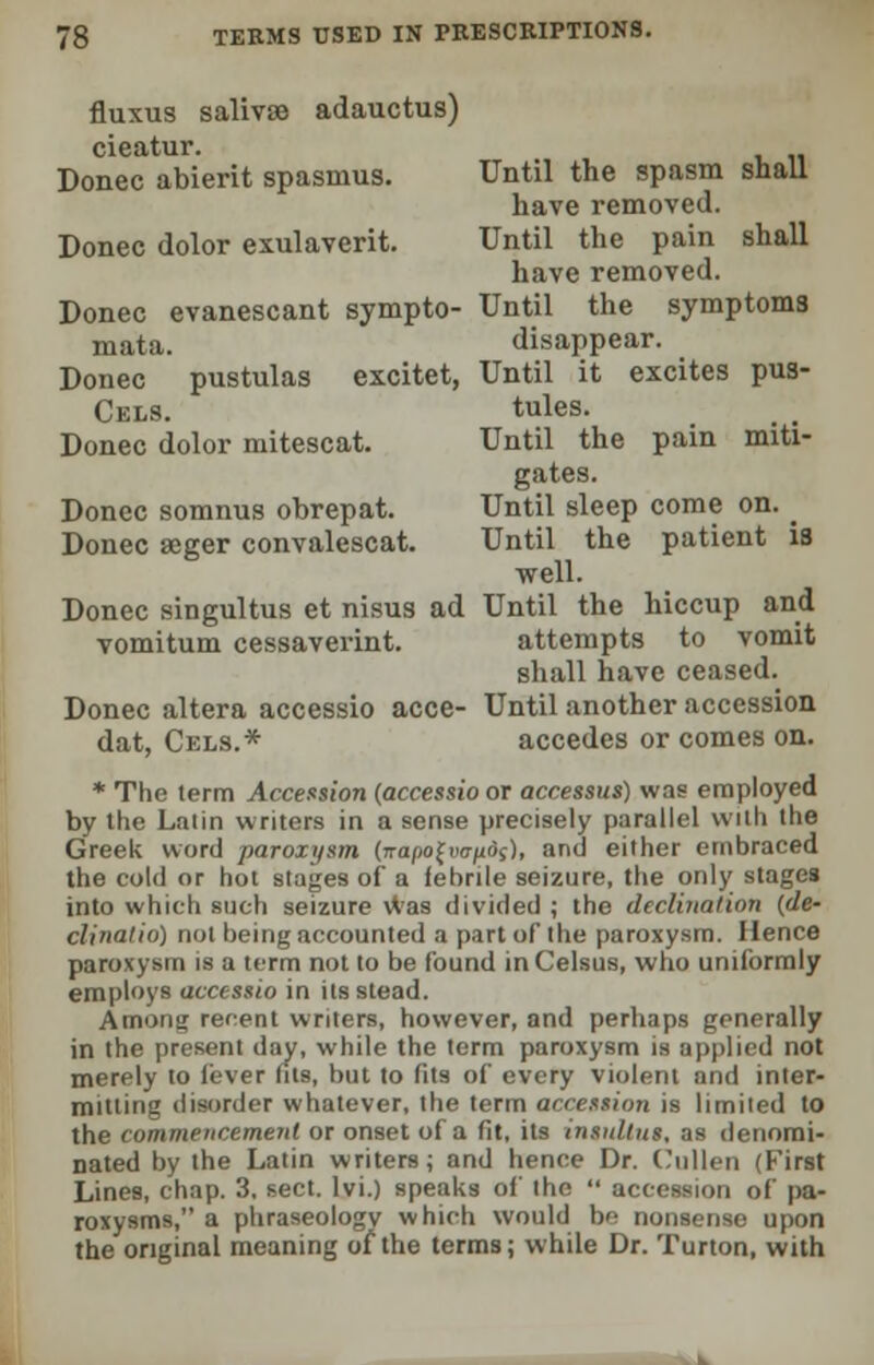 fluxus saliva adauctus) cieatur. Donee abierit spasmus. Until the spasm snail have removed. Donee dolor exulaverit. Until the pain shall have removed. Donee evanescant sympto- Until the symptoms mata. disappear. Donee pustulas excitet, Until it excites pus- Cels. tules. Donee dolor mitescat. Until the pain miti- gates. Donee somnus obrepat. Until sleep come on. _ Donee seger convalescat. Until the patient is well. Donee singultus et nisus ad Until the hiccup and vomitum cessaverint. attempts to vomit shall have ceased. Donee altera accessio acce- Until another accession dat, Cels.* accedes or comes on. * The term Accession (accessio or accessus) was employed by the Latin writers in a sense precisely parallel with the Greek word paroxysm (vapo(vaftd(), and either embraced the cold or hot stages of a febrile seizure, the only stages into which such seizure was divided ; the declination (de- clinatio) not being accounted a part of the paroxysm. Hence paroxysm is a term not to be found inCelsus, who uniformly employs accessio in its stead. Among recent writers, however, and perhaps generally in the present day, while the term paroxysm is applied not merely to fever fits, but to fits of every violent and inter- mitting disorder whatever, the term accession is limiied to the commencement or onset of a fit, its insulins, as denomi- nated by the Latin writers; and hence Dr. Cullen (First Lines, chap. 3, sect, lvi.) speaks of the  accession of pa- roxysms, a phraseology which would be nonsense upon the original meaning of the terms; while Dr. Turton, with